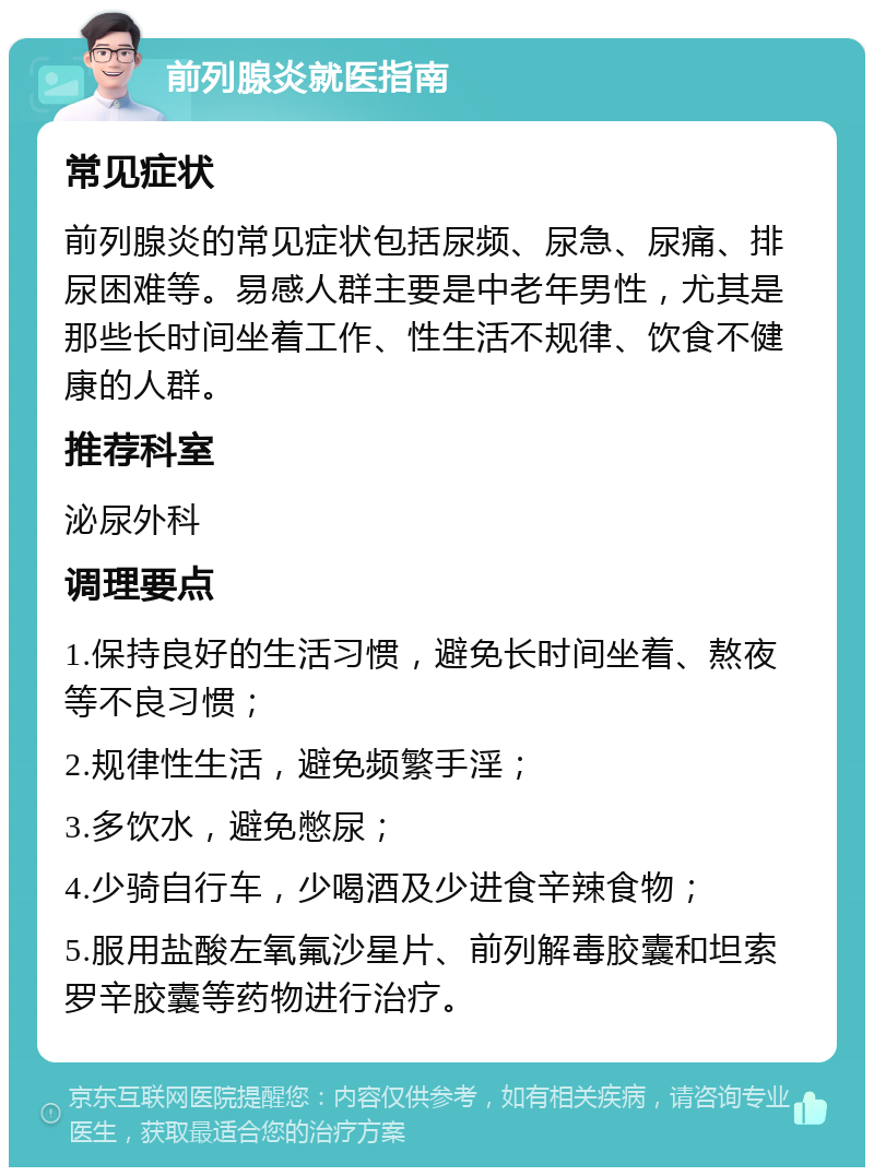 前列腺炎就医指南 常见症状 前列腺炎的常见症状包括尿频、尿急、尿痛、排尿困难等。易感人群主要是中老年男性，尤其是那些长时间坐着工作、性生活不规律、饮食不健康的人群。 推荐科室 泌尿外科 调理要点 1.保持良好的生活习惯，避免长时间坐着、熬夜等不良习惯； 2.规律性生活，避免频繁手淫； 3.多饮水，避免憋尿； 4.少骑自行车，少喝酒及少进食辛辣食物； 5.服用盐酸左氧氟沙星片、前列解毒胶囊和坦索罗辛胶囊等药物进行治疗。