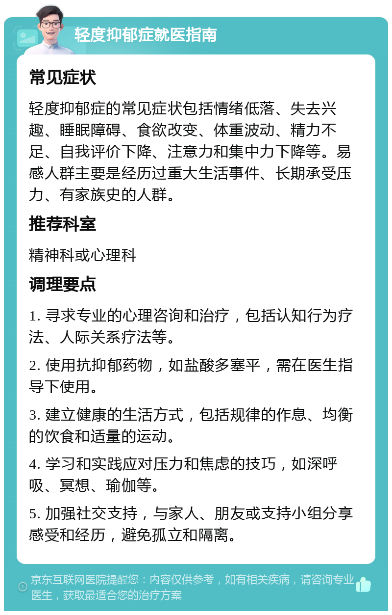 轻度抑郁症就医指南 常见症状 轻度抑郁症的常见症状包括情绪低落、失去兴趣、睡眠障碍、食欲改变、体重波动、精力不足、自我评价下降、注意力和集中力下降等。易感人群主要是经历过重大生活事件、长期承受压力、有家族史的人群。 推荐科室 精神科或心理科 调理要点 1. 寻求专业的心理咨询和治疗，包括认知行为疗法、人际关系疗法等。 2. 使用抗抑郁药物，如盐酸多塞平，需在医生指导下使用。 3. 建立健康的生活方式，包括规律的作息、均衡的饮食和适量的运动。 4. 学习和实践应对压力和焦虑的技巧，如深呼吸、冥想、瑜伽等。 5. 加强社交支持，与家人、朋友或支持小组分享感受和经历，避免孤立和隔离。