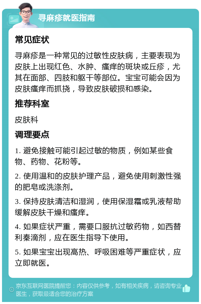 寻麻疹就医指南 常见症状 寻麻疹是一种常见的过敏性皮肤病，主要表现为皮肤上出现红色、水肿、瘙痒的斑块或丘疹，尤其在面部、四肢和躯干等部位。宝宝可能会因为皮肤瘙痒而抓挠，导致皮肤破损和感染。 推荐科室 皮肤科 调理要点 1. 避免接触可能引起过敏的物质，例如某些食物、药物、花粉等。 2. 使用温和的皮肤护理产品，避免使用刺激性强的肥皂或洗涤剂。 3. 保持皮肤清洁和湿润，使用保湿霜或乳液帮助缓解皮肤干燥和瘙痒。 4. 如果症状严重，需要口服抗过敏药物，如西替利秦滴剂，应在医生指导下使用。 5. 如果宝宝出现高热、呼吸困难等严重症状，应立即就医。