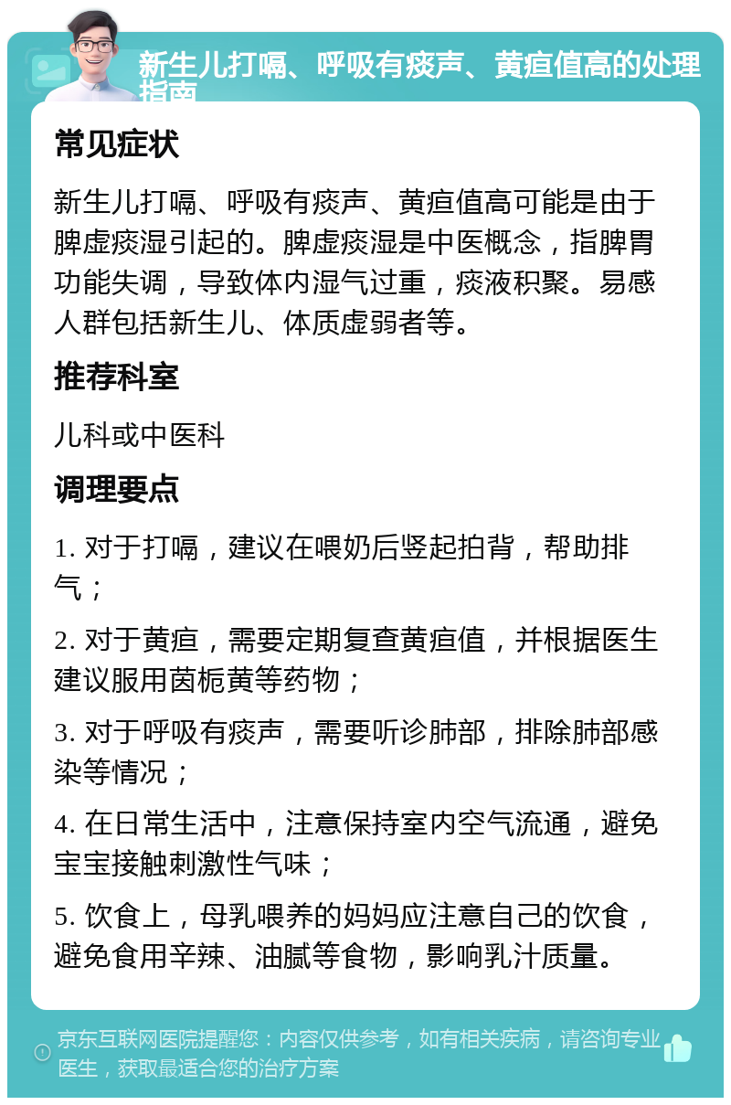 新生儿打嗝、呼吸有痰声、黄疸值高的处理指南 常见症状 新生儿打嗝、呼吸有痰声、黄疸值高可能是由于脾虚痰湿引起的。脾虚痰湿是中医概念，指脾胃功能失调，导致体内湿气过重，痰液积聚。易感人群包括新生儿、体质虚弱者等。 推荐科室 儿科或中医科 调理要点 1. 对于打嗝，建议在喂奶后竖起拍背，帮助排气； 2. 对于黄疸，需要定期复查黄疸值，并根据医生建议服用茵栀黄等药物； 3. 对于呼吸有痰声，需要听诊肺部，排除肺部感染等情况； 4. 在日常生活中，注意保持室内空气流通，避免宝宝接触刺激性气味； 5. 饮食上，母乳喂养的妈妈应注意自己的饮食，避免食用辛辣、油腻等食物，影响乳汁质量。