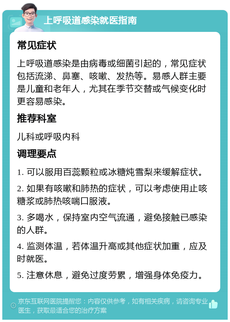 上呼吸道感染就医指南 常见症状 上呼吸道感染是由病毒或细菌引起的，常见症状包括流涕、鼻塞、咳嗽、发热等。易感人群主要是儿童和老年人，尤其在季节交替或气候变化时更容易感染。 推荐科室 儿科或呼吸内科 调理要点 1. 可以服用百蕊颗粒或冰糖炖雪梨来缓解症状。 2. 如果有咳嗽和肺热的症状，可以考虑使用止咳糖浆或肺热咳喘口服液。 3. 多喝水，保持室内空气流通，避免接触已感染的人群。 4. 监测体温，若体温升高或其他症状加重，应及时就医。 5. 注意休息，避免过度劳累，增强身体免疫力。