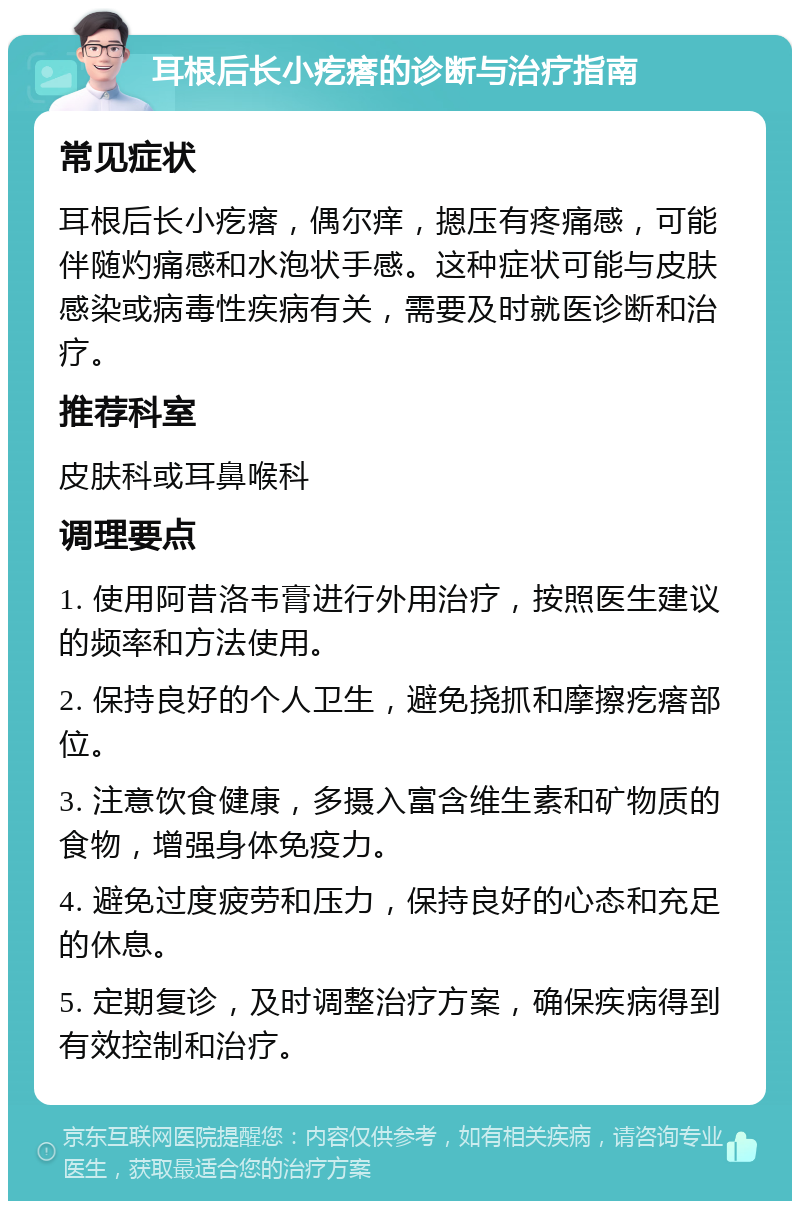 耳根后长小疙瘩的诊断与治疗指南 常见症状 耳根后长小疙瘩，偶尔痒，摁压有疼痛感，可能伴随灼痛感和水泡状手感。这种症状可能与皮肤感染或病毒性疾病有关，需要及时就医诊断和治疗。 推荐科室 皮肤科或耳鼻喉科 调理要点 1. 使用阿昔洛韦膏进行外用治疗，按照医生建议的频率和方法使用。 2. 保持良好的个人卫生，避免挠抓和摩擦疙瘩部位。 3. 注意饮食健康，多摄入富含维生素和矿物质的食物，增强身体免疫力。 4. 避免过度疲劳和压力，保持良好的心态和充足的休息。 5. 定期复诊，及时调整治疗方案，确保疾病得到有效控制和治疗。