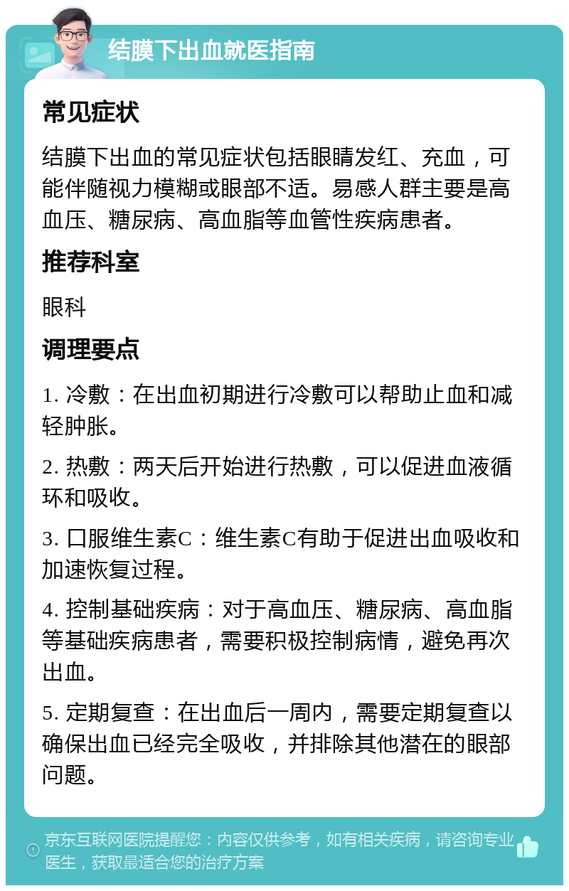 结膜下出血就医指南 常见症状 结膜下出血的常见症状包括眼睛发红、充血，可能伴随视力模糊或眼部不适。易感人群主要是高血压、糖尿病、高血脂等血管性疾病患者。 推荐科室 眼科 调理要点 1. 冷敷：在出血初期进行冷敷可以帮助止血和减轻肿胀。 2. 热敷：两天后开始进行热敷，可以促进血液循环和吸收。 3. 口服维生素C：维生素C有助于促进出血吸收和加速恢复过程。 4. 控制基础疾病：对于高血压、糖尿病、高血脂等基础疾病患者，需要积极控制病情，避免再次出血。 5. 定期复查：在出血后一周内，需要定期复查以确保出血已经完全吸收，并排除其他潜在的眼部问题。