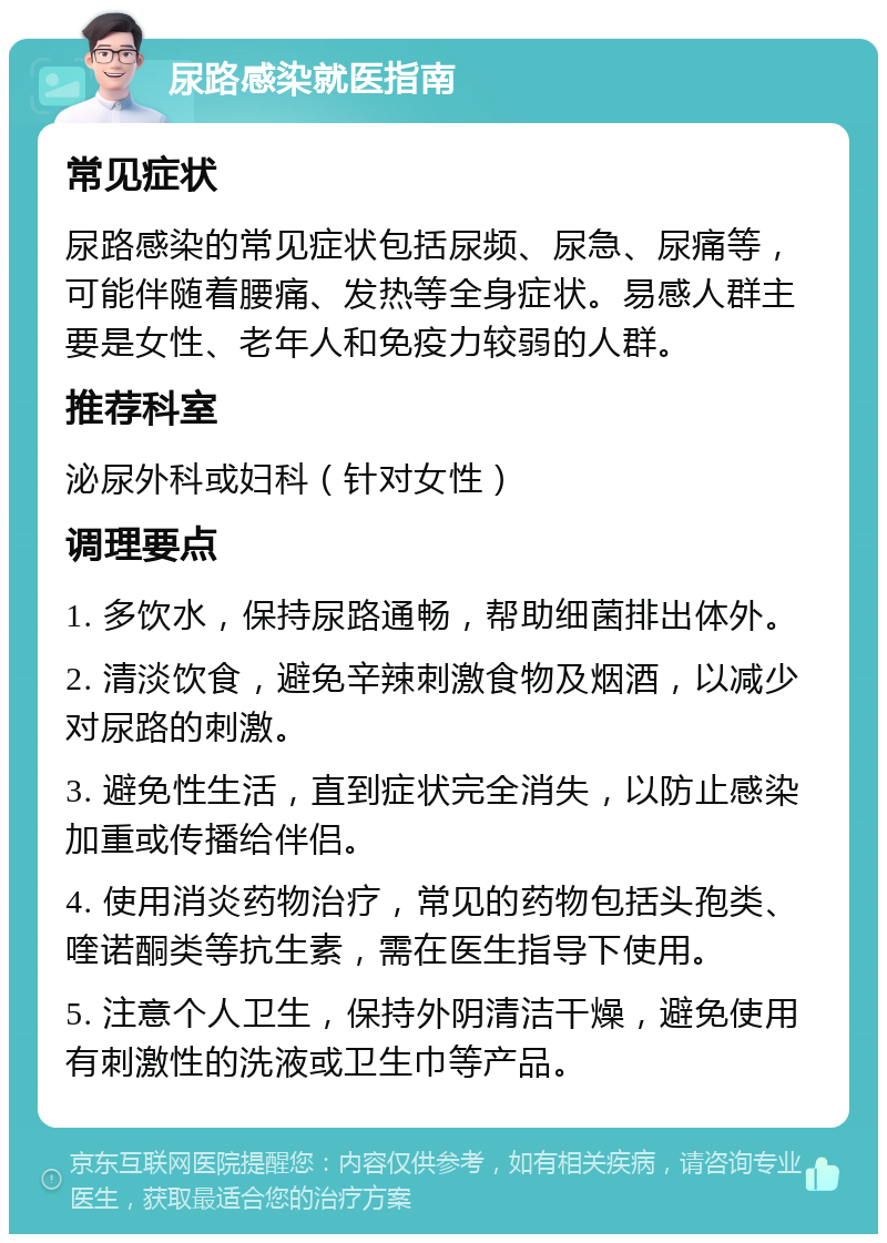 尿路感染就医指南 常见症状 尿路感染的常见症状包括尿频、尿急、尿痛等，可能伴随着腰痛、发热等全身症状。易感人群主要是女性、老年人和免疫力较弱的人群。 推荐科室 泌尿外科或妇科（针对女性） 调理要点 1. 多饮水，保持尿路通畅，帮助细菌排出体外。 2. 清淡饮食，避免辛辣刺激食物及烟酒，以减少对尿路的刺激。 3. 避免性生活，直到症状完全消失，以防止感染加重或传播给伴侣。 4. 使用消炎药物治疗，常见的药物包括头孢类、喹诺酮类等抗生素，需在医生指导下使用。 5. 注意个人卫生，保持外阴清洁干燥，避免使用有刺激性的洗液或卫生巾等产品。