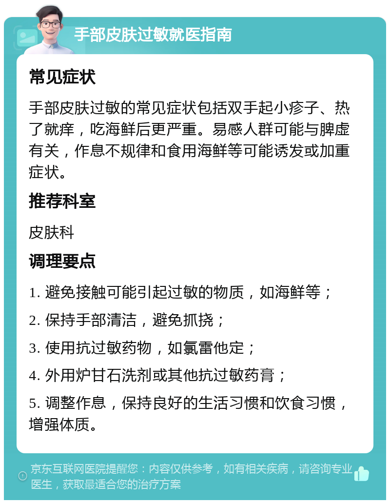 手部皮肤过敏就医指南 常见症状 手部皮肤过敏的常见症状包括双手起小疹子、热了就痒，吃海鲜后更严重。易感人群可能与脾虚有关，作息不规律和食用海鲜等可能诱发或加重症状。 推荐科室 皮肤科 调理要点 1. 避免接触可能引起过敏的物质，如海鲜等； 2. 保持手部清洁，避免抓挠； 3. 使用抗过敏药物，如氯雷他定； 4. 外用炉甘石洗剂或其他抗过敏药膏； 5. 调整作息，保持良好的生活习惯和饮食习惯，增强体质。