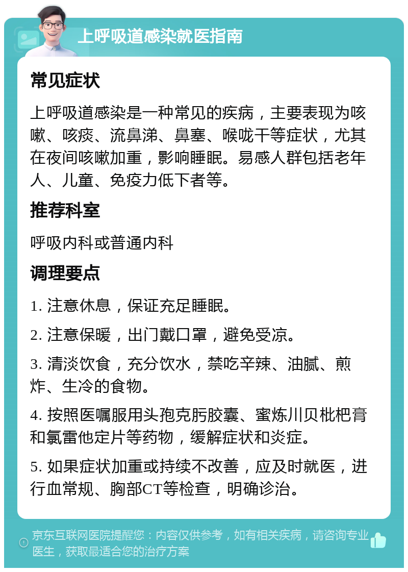 上呼吸道感染就医指南 常见症状 上呼吸道感染是一种常见的疾病，主要表现为咳嗽、咳痰、流鼻涕、鼻塞、喉咙干等症状，尤其在夜间咳嗽加重，影响睡眠。易感人群包括老年人、儿童、免疫力低下者等。 推荐科室 呼吸内科或普通内科 调理要点 1. 注意休息，保证充足睡眠。 2. 注意保暖，出门戴口罩，避免受凉。 3. 清淡饮食，充分饮水，禁吃辛辣、油腻、煎炸、生冷的食物。 4. 按照医嘱服用头孢克肟胶囊、蜜炼川贝枇杷膏和氯雷他定片等药物，缓解症状和炎症。 5. 如果症状加重或持续不改善，应及时就医，进行血常规、胸部CT等检查，明确诊治。