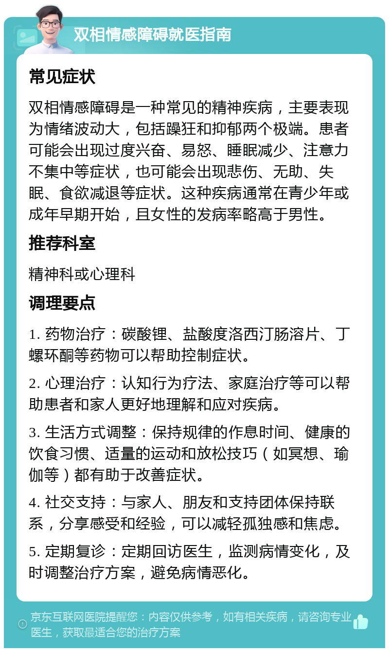 双相情感障碍就医指南 常见症状 双相情感障碍是一种常见的精神疾病，主要表现为情绪波动大，包括躁狂和抑郁两个极端。患者可能会出现过度兴奋、易怒、睡眠减少、注意力不集中等症状，也可能会出现悲伤、无助、失眠、食欲减退等症状。这种疾病通常在青少年或成年早期开始，且女性的发病率略高于男性。 推荐科室 精神科或心理科 调理要点 1. 药物治疗：碳酸锂、盐酸度洛西汀肠溶片、丁螺环酮等药物可以帮助控制症状。 2. 心理治疗：认知行为疗法、家庭治疗等可以帮助患者和家人更好地理解和应对疾病。 3. 生活方式调整：保持规律的作息时间、健康的饮食习惯、适量的运动和放松技巧（如冥想、瑜伽等）都有助于改善症状。 4. 社交支持：与家人、朋友和支持团体保持联系，分享感受和经验，可以减轻孤独感和焦虑。 5. 定期复诊：定期回访医生，监测病情变化，及时调整治疗方案，避免病情恶化。