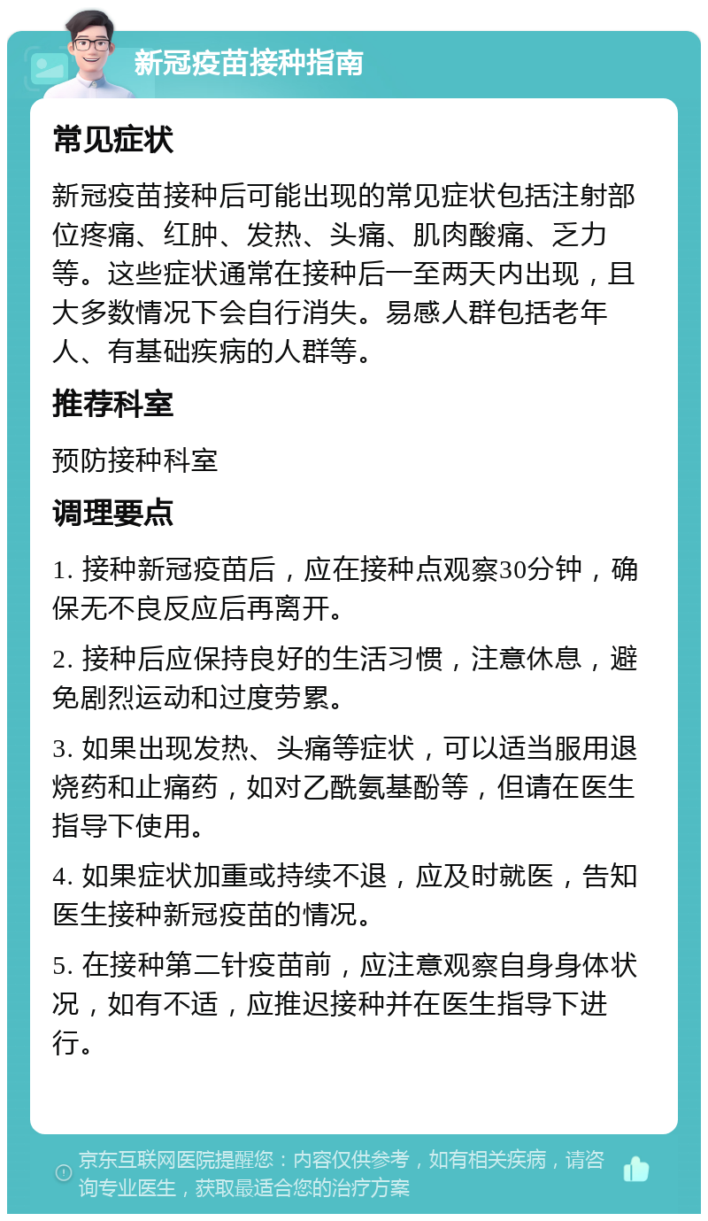 新冠疫苗接种指南 常见症状 新冠疫苗接种后可能出现的常见症状包括注射部位疼痛、红肿、发热、头痛、肌肉酸痛、乏力等。这些症状通常在接种后一至两天内出现，且大多数情况下会自行消失。易感人群包括老年人、有基础疾病的人群等。 推荐科室 预防接种科室 调理要点 1. 接种新冠疫苗后，应在接种点观察30分钟，确保无不良反应后再离开。 2. 接种后应保持良好的生活习惯，注意休息，避免剧烈运动和过度劳累。 3. 如果出现发热、头痛等症状，可以适当服用退烧药和止痛药，如对乙酰氨基酚等，但请在医生指导下使用。 4. 如果症状加重或持续不退，应及时就医，告知医生接种新冠疫苗的情况。 5. 在接种第二针疫苗前，应注意观察自身身体状况，如有不适，应推迟接种并在医生指导下进行。