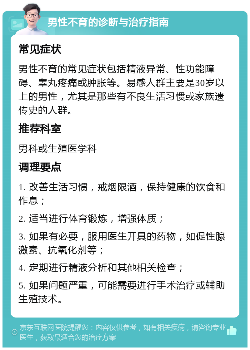 男性不育的诊断与治疗指南 常见症状 男性不育的常见症状包括精液异常、性功能障碍、睾丸疼痛或肿胀等。易感人群主要是30岁以上的男性，尤其是那些有不良生活习惯或家族遗传史的人群。 推荐科室 男科或生殖医学科 调理要点 1. 改善生活习惯，戒烟限酒，保持健康的饮食和作息； 2. 适当进行体育锻炼，增强体质； 3. 如果有必要，服用医生开具的药物，如促性腺激素、抗氧化剂等； 4. 定期进行精液分析和其他相关检查； 5. 如果问题严重，可能需要进行手术治疗或辅助生殖技术。