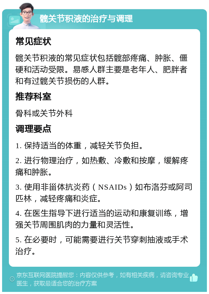 髋关节积液的治疗与调理 常见症状 髋关节积液的常见症状包括髋部疼痛、肿胀、僵硬和活动受限。易感人群主要是老年人、肥胖者和有过髋关节损伤的人群。 推荐科室 骨科或关节外科 调理要点 1. 保持适当的体重，减轻关节负担。 2. 进行物理治疗，如热敷、冷敷和按摩，缓解疼痛和肿胀。 3. 使用非甾体抗炎药（NSAIDs）如布洛芬或阿司匹林，减轻疼痛和炎症。 4. 在医生指导下进行适当的运动和康复训练，增强关节周围肌肉的力量和灵活性。 5. 在必要时，可能需要进行关节穿刺抽液或手术治疗。