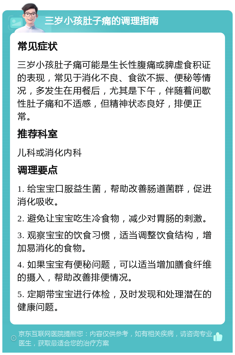 三岁小孩肚子痛的调理指南 常见症状 三岁小孩肚子痛可能是生长性腹痛或脾虚食积证的表现，常见于消化不良、食欲不振、便秘等情况，多发生在用餐后，尤其是下午，伴随着间歇性肚子痛和不适感，但精神状态良好，排便正常。 推荐科室 儿科或消化内科 调理要点 1. 给宝宝口服益生菌，帮助改善肠道菌群，促进消化吸收。 2. 避免让宝宝吃生冷食物，减少对胃肠的刺激。 3. 观察宝宝的饮食习惯，适当调整饮食结构，增加易消化的食物。 4. 如果宝宝有便秘问题，可以适当增加膳食纤维的摄入，帮助改善排便情况。 5. 定期带宝宝进行体检，及时发现和处理潜在的健康问题。