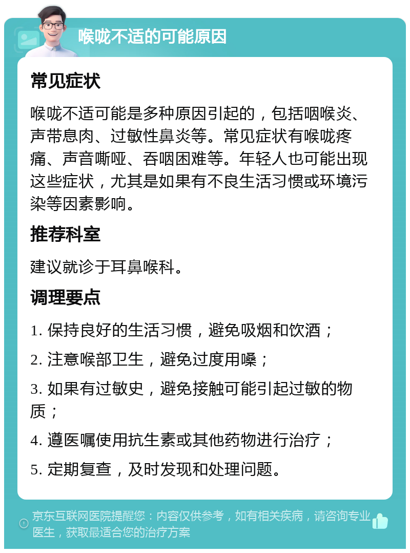 喉咙不适的可能原因 常见症状 喉咙不适可能是多种原因引起的，包括咽喉炎、声带息肉、过敏性鼻炎等。常见症状有喉咙疼痛、声音嘶哑、吞咽困难等。年轻人也可能出现这些症状，尤其是如果有不良生活习惯或环境污染等因素影响。 推荐科室 建议就诊于耳鼻喉科。 调理要点 1. 保持良好的生活习惯，避免吸烟和饮酒； 2. 注意喉部卫生，避免过度用嗓； 3. 如果有过敏史，避免接触可能引起过敏的物质； 4. 遵医嘱使用抗生素或其他药物进行治疗； 5. 定期复查，及时发现和处理问题。