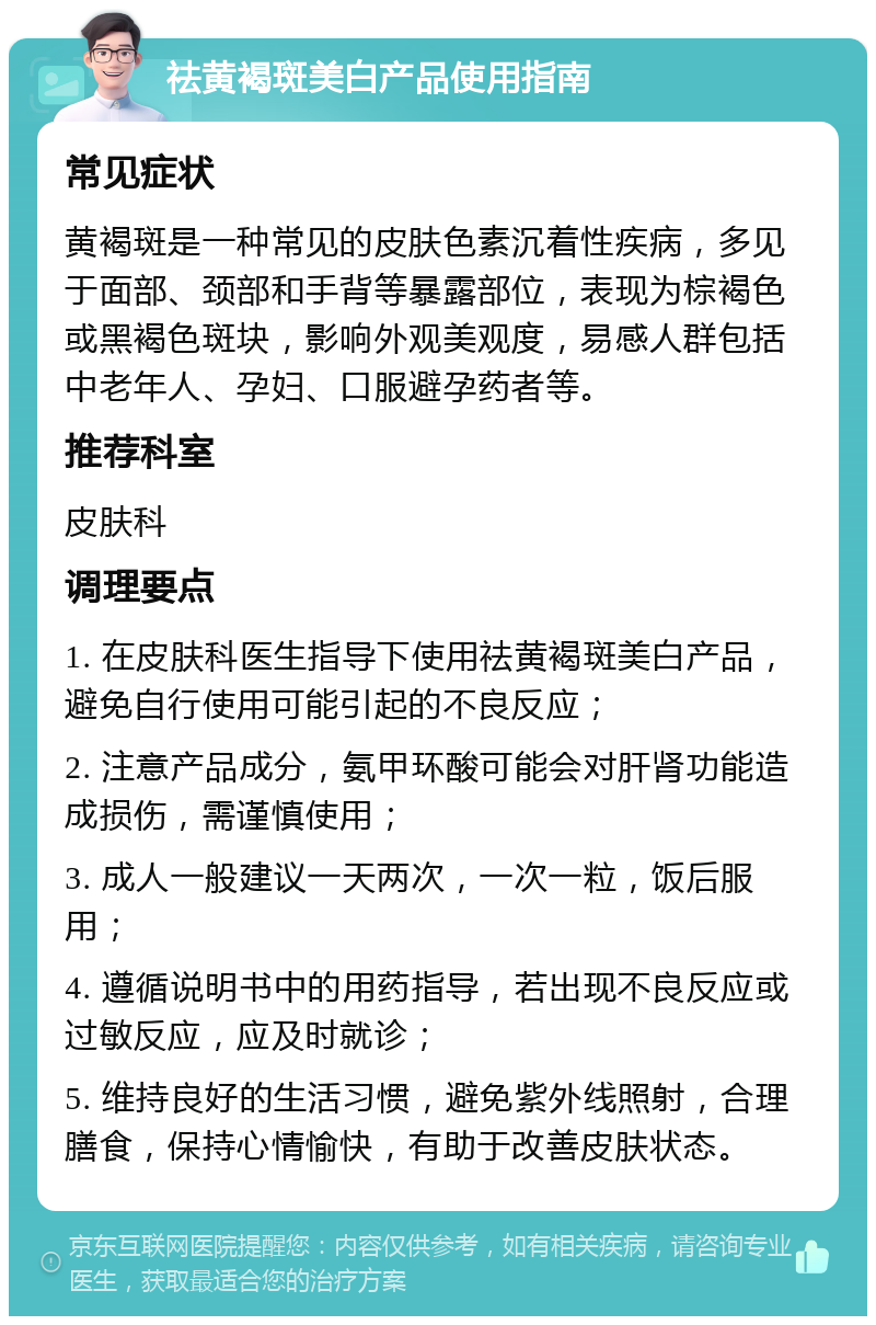 祛黄褐斑美白产品使用指南 常见症状 黄褐斑是一种常见的皮肤色素沉着性疾病，多见于面部、颈部和手背等暴露部位，表现为棕褐色或黑褐色斑块，影响外观美观度，易感人群包括中老年人、孕妇、口服避孕药者等。 推荐科室 皮肤科 调理要点 1. 在皮肤科医生指导下使用祛黄褐斑美白产品，避免自行使用可能引起的不良反应； 2. 注意产品成分，氨甲环酸可能会对肝肾功能造成损伤，需谨慎使用； 3. 成人一般建议一天两次，一次一粒，饭后服用； 4. 遵循说明书中的用药指导，若出现不良反应或过敏反应，应及时就诊； 5. 维持良好的生活习惯，避免紫外线照射，合理膳食，保持心情愉快，有助于改善皮肤状态。