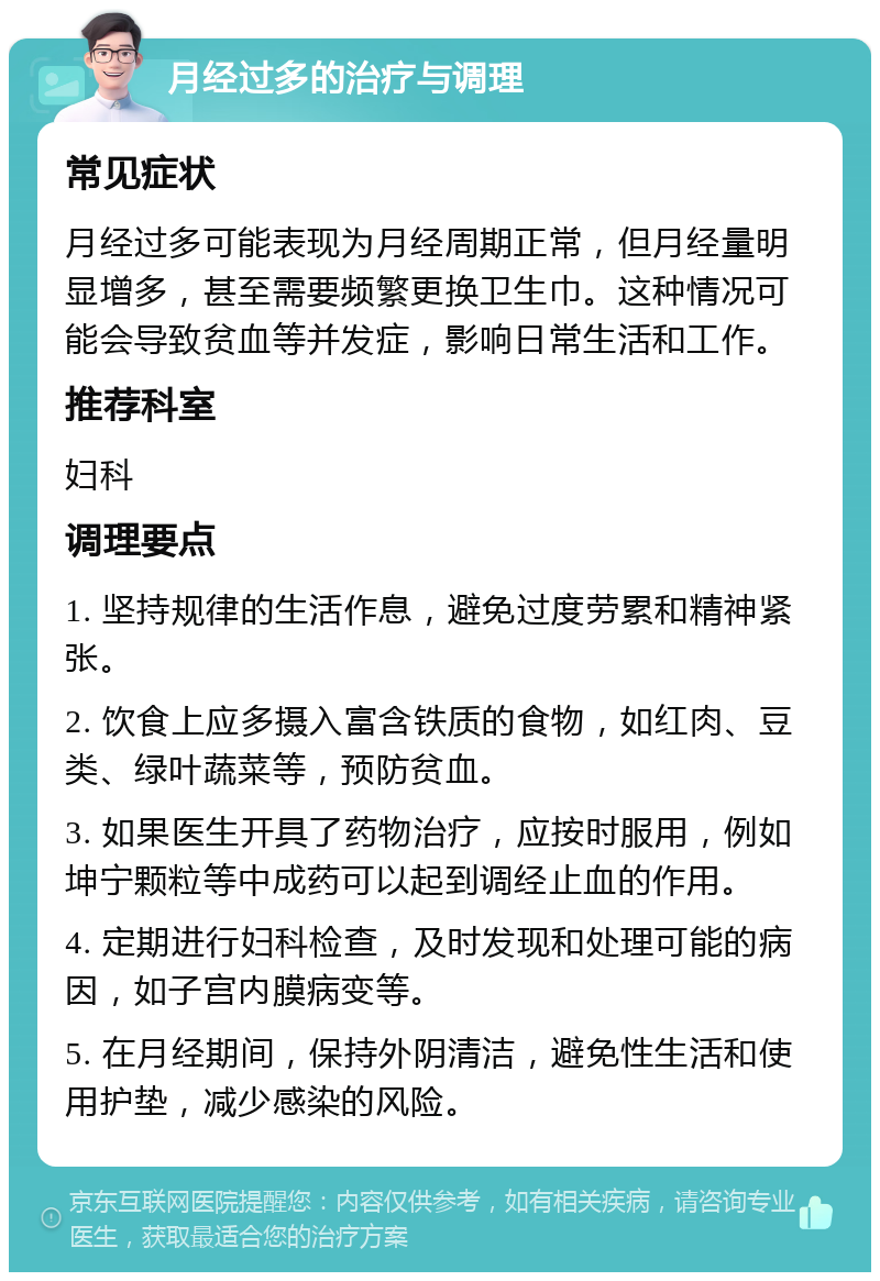 月经过多的治疗与调理 常见症状 月经过多可能表现为月经周期正常，但月经量明显增多，甚至需要频繁更换卫生巾。这种情况可能会导致贫血等并发症，影响日常生活和工作。 推荐科室 妇科 调理要点 1. 坚持规律的生活作息，避免过度劳累和精神紧张。 2. 饮食上应多摄入富含铁质的食物，如红肉、豆类、绿叶蔬菜等，预防贫血。 3. 如果医生开具了药物治疗，应按时服用，例如坤宁颗粒等中成药可以起到调经止血的作用。 4. 定期进行妇科检查，及时发现和处理可能的病因，如子宫内膜病变等。 5. 在月经期间，保持外阴清洁，避免性生活和使用护垫，减少感染的风险。