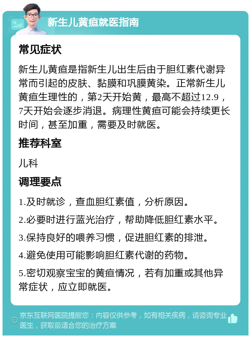 新生儿黄疸就医指南 常见症状 新生儿黄疸是指新生儿出生后由于胆红素代谢异常而引起的皮肤、黏膜和巩膜黄染。正常新生儿黄疸生理性的，第2天开始黄，最高不超过12.9，7天开始会逐步消退。病理性黄疸可能会持续更长时间，甚至加重，需要及时就医。 推荐科室 儿科 调理要点 1.及时就诊，查血胆红素值，分析原因。 2.必要时进行蓝光治疗，帮助降低胆红素水平。 3.保持良好的喂养习惯，促进胆红素的排泄。 4.避免使用可能影响胆红素代谢的药物。 5.密切观察宝宝的黄疸情况，若有加重或其他异常症状，应立即就医。