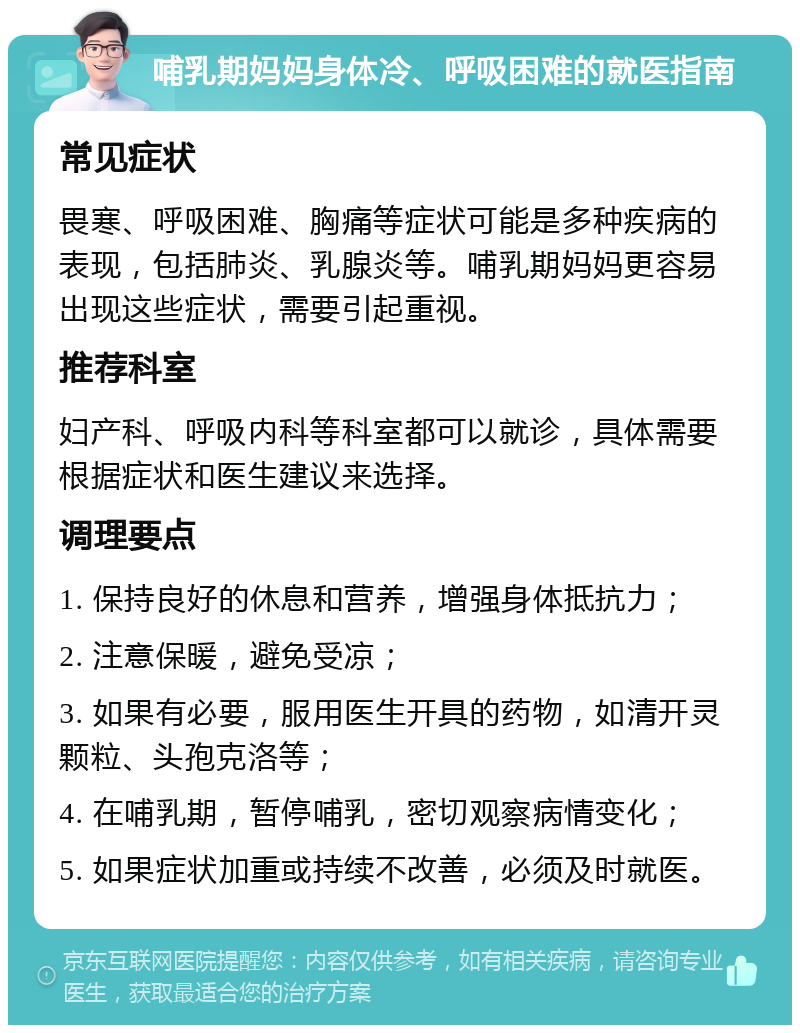 哺乳期妈妈身体冷、呼吸困难的就医指南 常见症状 畏寒、呼吸困难、胸痛等症状可能是多种疾病的表现，包括肺炎、乳腺炎等。哺乳期妈妈更容易出现这些症状，需要引起重视。 推荐科室 妇产科、呼吸内科等科室都可以就诊，具体需要根据症状和医生建议来选择。 调理要点 1. 保持良好的休息和营养，增强身体抵抗力； 2. 注意保暖，避免受凉； 3. 如果有必要，服用医生开具的药物，如清开灵颗粒、头孢克洛等； 4. 在哺乳期，暂停哺乳，密切观察病情变化； 5. 如果症状加重或持续不改善，必须及时就医。