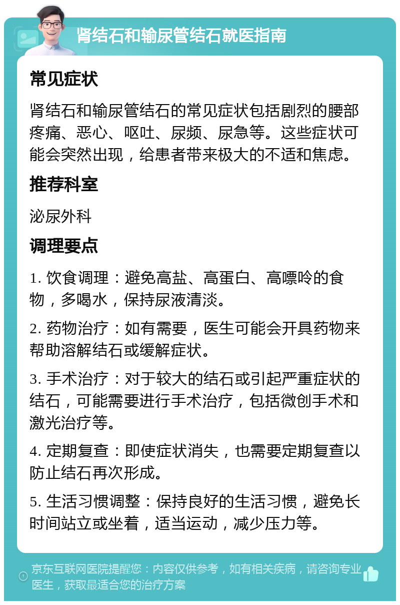 肾结石和输尿管结石就医指南 常见症状 肾结石和输尿管结石的常见症状包括剧烈的腰部疼痛、恶心、呕吐、尿频、尿急等。这些症状可能会突然出现，给患者带来极大的不适和焦虑。 推荐科室 泌尿外科 调理要点 1. 饮食调理：避免高盐、高蛋白、高嘌呤的食物，多喝水，保持尿液清淡。 2. 药物治疗：如有需要，医生可能会开具药物来帮助溶解结石或缓解症状。 3. 手术治疗：对于较大的结石或引起严重症状的结石，可能需要进行手术治疗，包括微创手术和激光治疗等。 4. 定期复查：即使症状消失，也需要定期复查以防止结石再次形成。 5. 生活习惯调整：保持良好的生活习惯，避免长时间站立或坐着，适当运动，减少压力等。