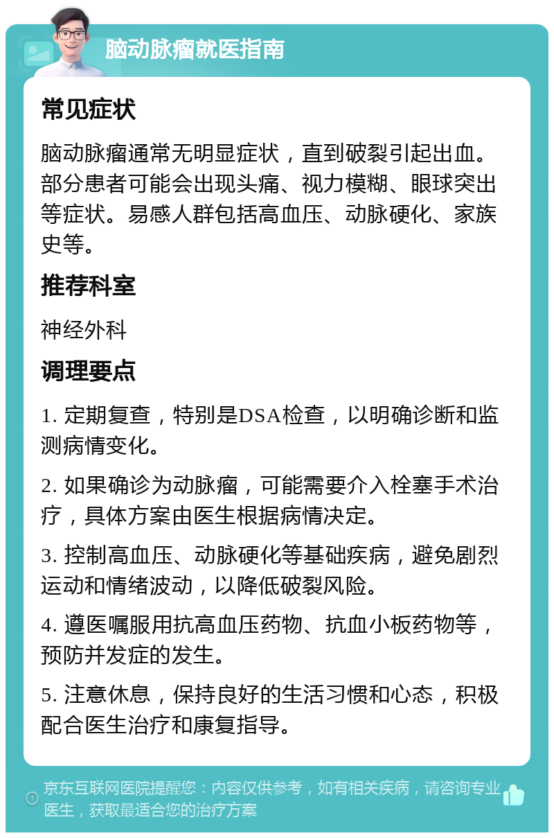 脑动脉瘤就医指南 常见症状 脑动脉瘤通常无明显症状，直到破裂引起出血。部分患者可能会出现头痛、视力模糊、眼球突出等症状。易感人群包括高血压、动脉硬化、家族史等。 推荐科室 神经外科 调理要点 1. 定期复查，特别是DSA检查，以明确诊断和监测病情变化。 2. 如果确诊为动脉瘤，可能需要介入栓塞手术治疗，具体方案由医生根据病情决定。 3. 控制高血压、动脉硬化等基础疾病，避免剧烈运动和情绪波动，以降低破裂风险。 4. 遵医嘱服用抗高血压药物、抗血小板药物等，预防并发症的发生。 5. 注意休息，保持良好的生活习惯和心态，积极配合医生治疗和康复指导。