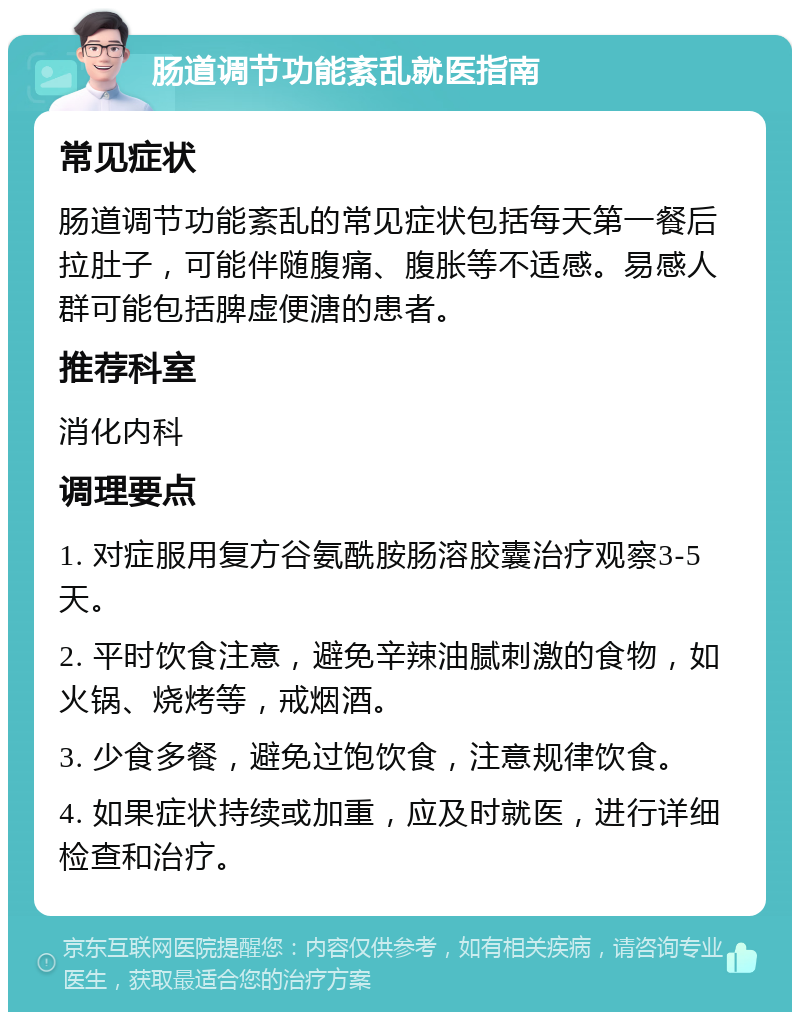 肠道调节功能紊乱就医指南 常见症状 肠道调节功能紊乱的常见症状包括每天第一餐后拉肚子，可能伴随腹痛、腹胀等不适感。易感人群可能包括脾虚便溏的患者。 推荐科室 消化内科 调理要点 1. 对症服用复方谷氨酰胺肠溶胶囊治疗观察3-5天。 2. 平时饮食注意，避免辛辣油腻刺激的食物，如火锅、烧烤等，戒烟酒。 3. 少食多餐，避免过饱饮食，注意规律饮食。 4. 如果症状持续或加重，应及时就医，进行详细检查和治疗。