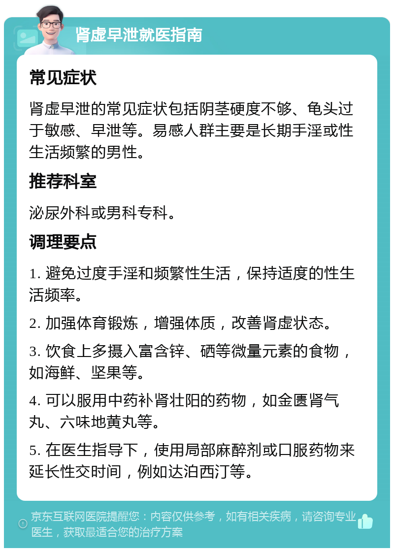 肾虚早泄就医指南 常见症状 肾虚早泄的常见症状包括阴茎硬度不够、龟头过于敏感、早泄等。易感人群主要是长期手淫或性生活频繁的男性。 推荐科室 泌尿外科或男科专科。 调理要点 1. 避免过度手淫和频繁性生活，保持适度的性生活频率。 2. 加强体育锻炼，增强体质，改善肾虚状态。 3. 饮食上多摄入富含锌、硒等微量元素的食物，如海鲜、坚果等。 4. 可以服用中药补肾壮阳的药物，如金匮肾气丸、六味地黄丸等。 5. 在医生指导下，使用局部麻醉剂或口服药物来延长性交时间，例如达泊西汀等。