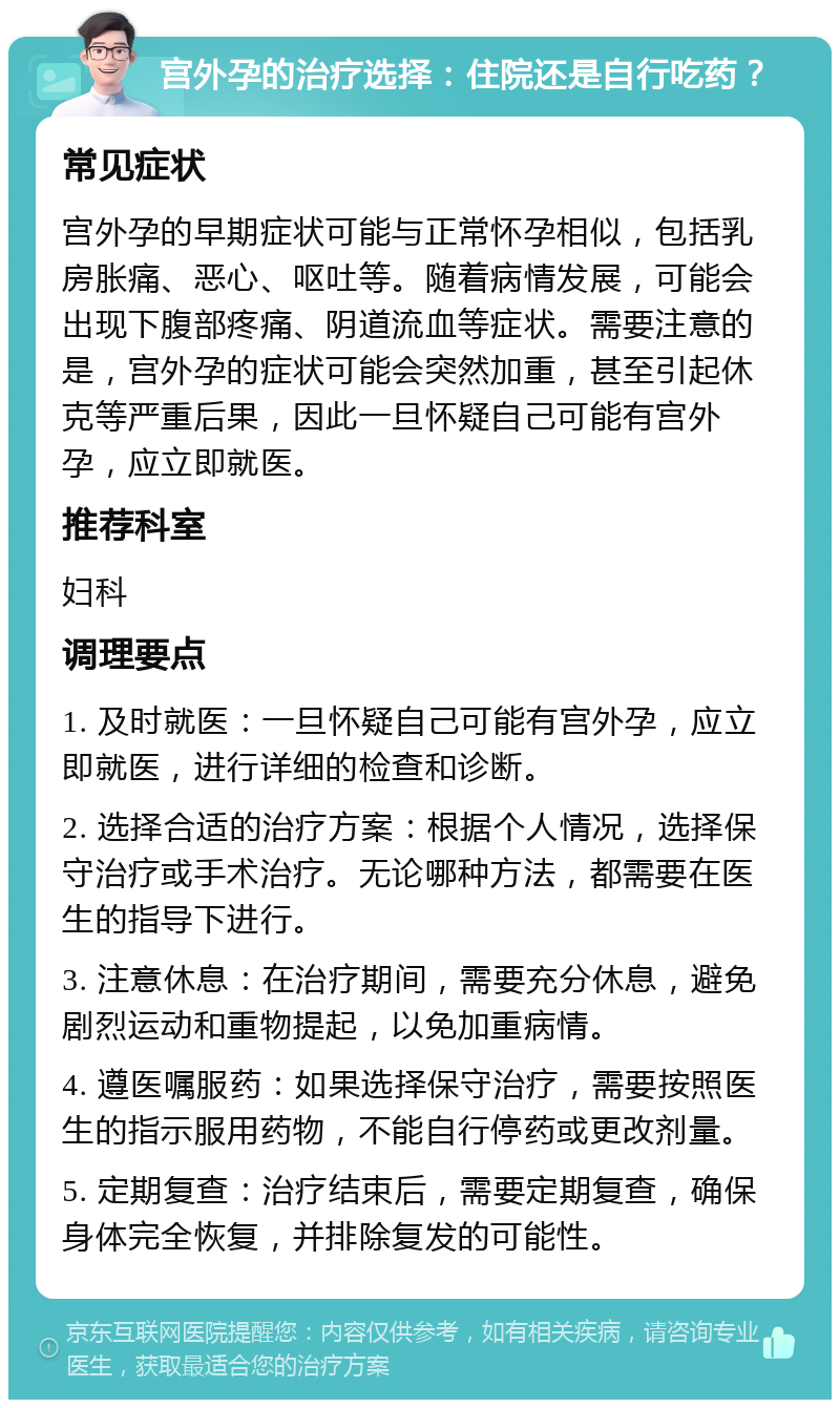 宫外孕的治疗选择：住院还是自行吃药？ 常见症状 宫外孕的早期症状可能与正常怀孕相似，包括乳房胀痛、恶心、呕吐等。随着病情发展，可能会出现下腹部疼痛、阴道流血等症状。需要注意的是，宫外孕的症状可能会突然加重，甚至引起休克等严重后果，因此一旦怀疑自己可能有宫外孕，应立即就医。 推荐科室 妇科 调理要点 1. 及时就医：一旦怀疑自己可能有宫外孕，应立即就医，进行详细的检查和诊断。 2. 选择合适的治疗方案：根据个人情况，选择保守治疗或手术治疗。无论哪种方法，都需要在医生的指导下进行。 3. 注意休息：在治疗期间，需要充分休息，避免剧烈运动和重物提起，以免加重病情。 4. 遵医嘱服药：如果选择保守治疗，需要按照医生的指示服用药物，不能自行停药或更改剂量。 5. 定期复查：治疗结束后，需要定期复查，确保身体完全恢复，并排除复发的可能性。