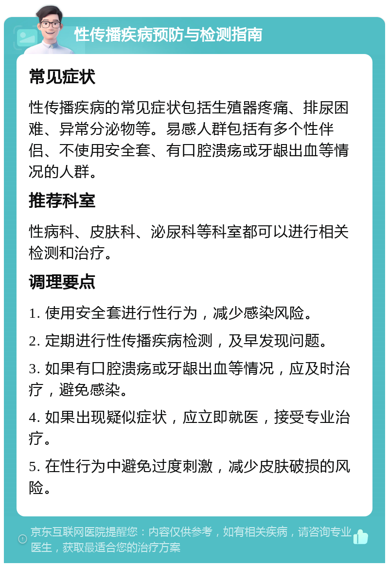 性传播疾病预防与检测指南 常见症状 性传播疾病的常见症状包括生殖器疼痛、排尿困难、异常分泌物等。易感人群包括有多个性伴侣、不使用安全套、有口腔溃疡或牙龈出血等情况的人群。 推荐科室 性病科、皮肤科、泌尿科等科室都可以进行相关检测和治疗。 调理要点 1. 使用安全套进行性行为，减少感染风险。 2. 定期进行性传播疾病检测，及早发现问题。 3. 如果有口腔溃疡或牙龈出血等情况，应及时治疗，避免感染。 4. 如果出现疑似症状，应立即就医，接受专业治疗。 5. 在性行为中避免过度刺激，减少皮肤破损的风险。