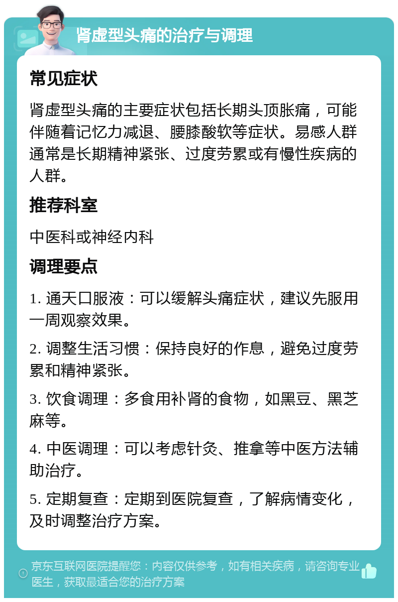 肾虚型头痛的治疗与调理 常见症状 肾虚型头痛的主要症状包括长期头顶胀痛，可能伴随着记忆力减退、腰膝酸软等症状。易感人群通常是长期精神紧张、过度劳累或有慢性疾病的人群。 推荐科室 中医科或神经内科 调理要点 1. 通天口服液：可以缓解头痛症状，建议先服用一周观察效果。 2. 调整生活习惯：保持良好的作息，避免过度劳累和精神紧张。 3. 饮食调理：多食用补肾的食物，如黑豆、黑芝麻等。 4. 中医调理：可以考虑针灸、推拿等中医方法辅助治疗。 5. 定期复查：定期到医院复查，了解病情变化，及时调整治疗方案。