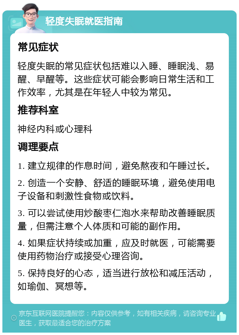 轻度失眠就医指南 常见症状 轻度失眠的常见症状包括难以入睡、睡眠浅、易醒、早醒等。这些症状可能会影响日常生活和工作效率，尤其是在年轻人中较为常见。 推荐科室 神经内科或心理科 调理要点 1. 建立规律的作息时间，避免熬夜和午睡过长。 2. 创造一个安静、舒适的睡眠环境，避免使用电子设备和刺激性食物或饮料。 3. 可以尝试使用炒酸枣仁泡水来帮助改善睡眠质量，但需注意个人体质和可能的副作用。 4. 如果症状持续或加重，应及时就医，可能需要使用药物治疗或接受心理咨询。 5. 保持良好的心态，适当进行放松和减压活动，如瑜伽、冥想等。