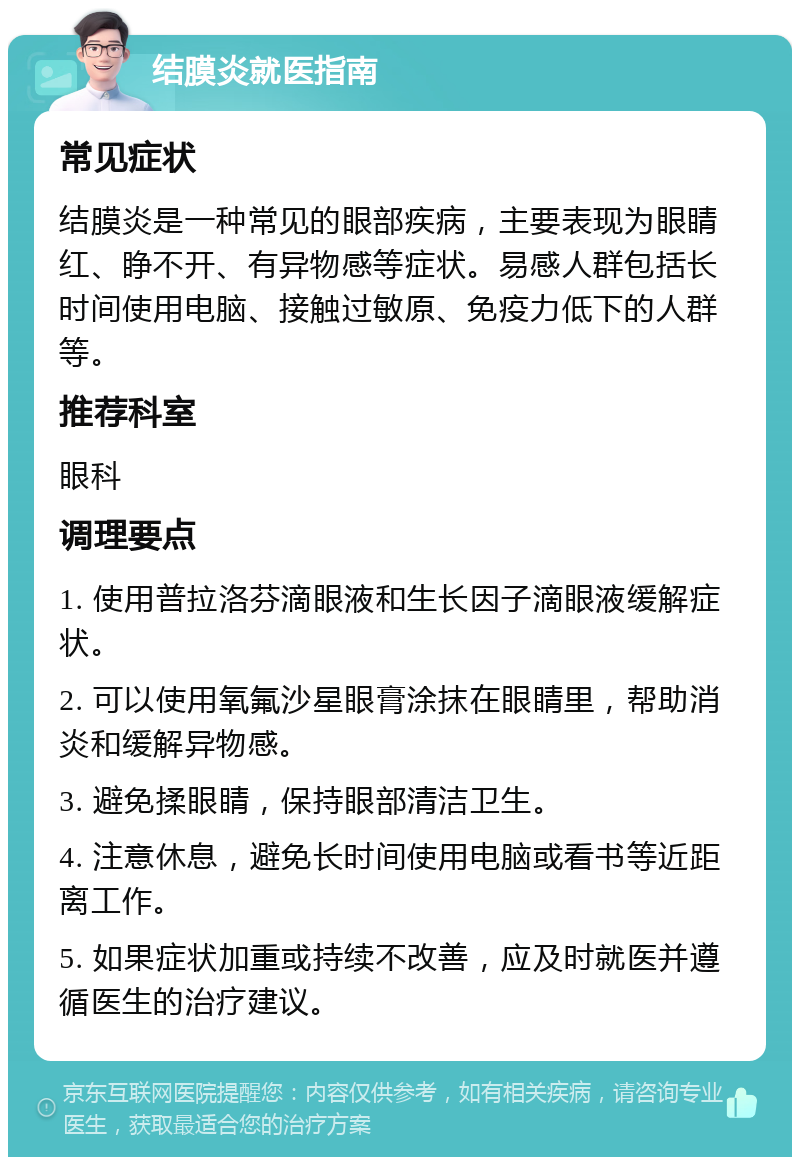 结膜炎就医指南 常见症状 结膜炎是一种常见的眼部疾病，主要表现为眼睛红、睁不开、有异物感等症状。易感人群包括长时间使用电脑、接触过敏原、免疫力低下的人群等。 推荐科室 眼科 调理要点 1. 使用普拉洛芬滴眼液和生长因子滴眼液缓解症状。 2. 可以使用氧氟沙星眼膏涂抹在眼睛里，帮助消炎和缓解异物感。 3. 避免揉眼睛，保持眼部清洁卫生。 4. 注意休息，避免长时间使用电脑或看书等近距离工作。 5. 如果症状加重或持续不改善，应及时就医并遵循医生的治疗建议。