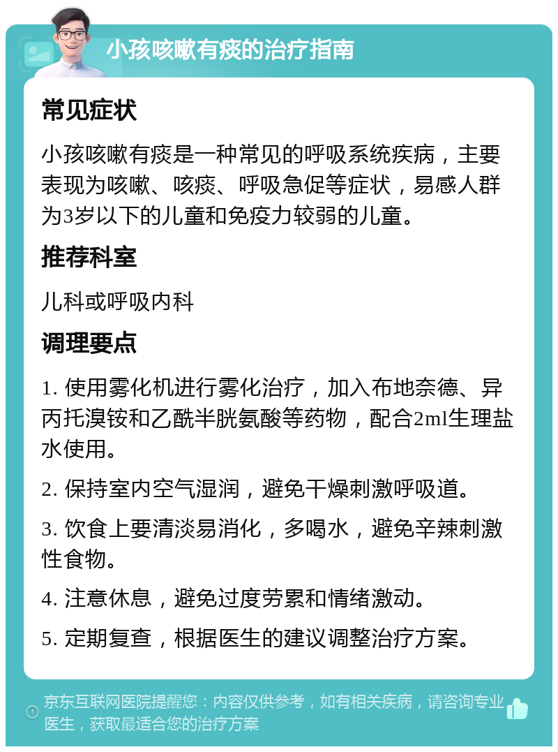 小孩咳嗽有痰的治疗指南 常见症状 小孩咳嗽有痰是一种常见的呼吸系统疾病，主要表现为咳嗽、咳痰、呼吸急促等症状，易感人群为3岁以下的儿童和免疫力较弱的儿童。 推荐科室 儿科或呼吸内科 调理要点 1. 使用雾化机进行雾化治疗，加入布地奈德、异丙托溴铵和乙酰半胱氨酸等药物，配合2ml生理盐水使用。 2. 保持室内空气湿润，避免干燥刺激呼吸道。 3. 饮食上要清淡易消化，多喝水，避免辛辣刺激性食物。 4. 注意休息，避免过度劳累和情绪激动。 5. 定期复查，根据医生的建议调整治疗方案。