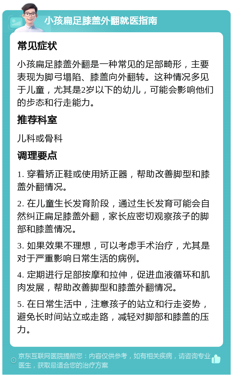 小孩扁足膝盖外翻就医指南 常见症状 小孩扁足膝盖外翻是一种常见的足部畸形，主要表现为脚弓塌陷、膝盖向外翻转。这种情况多见于儿童，尤其是2岁以下的幼儿，可能会影响他们的步态和行走能力。 推荐科室 儿科或骨科 调理要点 1. 穿着矫正鞋或使用矫正器，帮助改善脚型和膝盖外翻情况。 2. 在儿童生长发育阶段，通过生长发育可能会自然纠正扁足膝盖外翻，家长应密切观察孩子的脚部和膝盖情况。 3. 如果效果不理想，可以考虑手术治疗，尤其是对于严重影响日常生活的病例。 4. 定期进行足部按摩和拉伸，促进血液循环和肌肉发展，帮助改善脚型和膝盖外翻情况。 5. 在日常生活中，注意孩子的站立和行走姿势，避免长时间站立或走路，减轻对脚部和膝盖的压力。