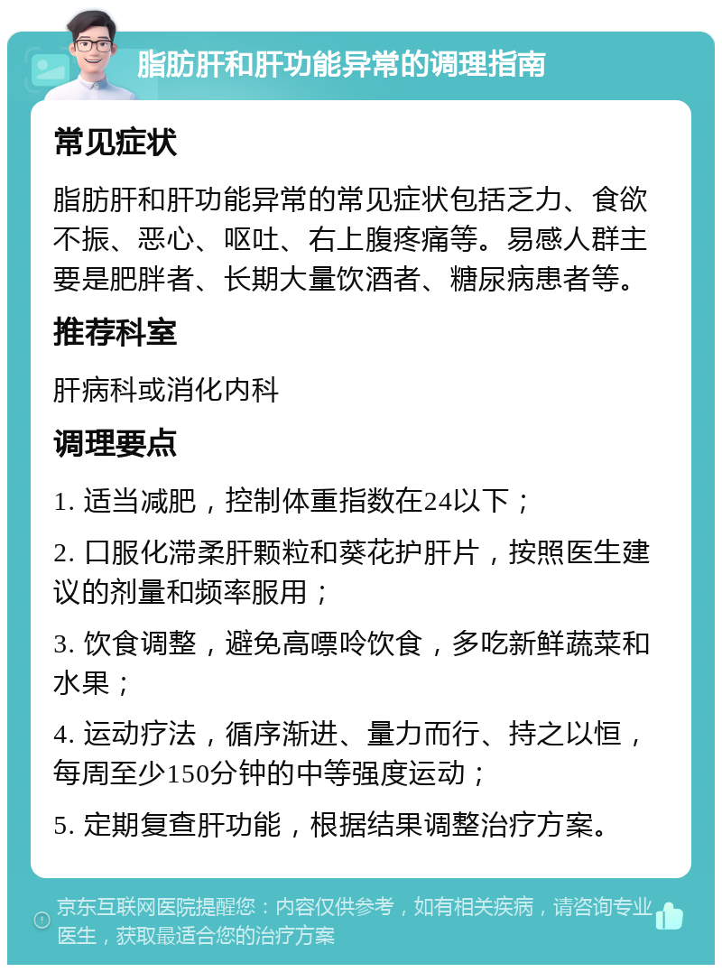 脂肪肝和肝功能异常的调理指南 常见症状 脂肪肝和肝功能异常的常见症状包括乏力、食欲不振、恶心、呕吐、右上腹疼痛等。易感人群主要是肥胖者、长期大量饮酒者、糖尿病患者等。 推荐科室 肝病科或消化内科 调理要点 1. 适当减肥，控制体重指数在24以下； 2. 口服化滞柔肝颗粒和葵花护肝片，按照医生建议的剂量和频率服用； 3. 饮食调整，避免高嘌呤饮食，多吃新鲜蔬菜和水果； 4. 运动疗法，循序渐进、量力而行、持之以恒，每周至少150分钟的中等强度运动； 5. 定期复查肝功能，根据结果调整治疗方案。