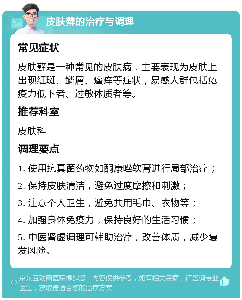 皮肤藓的治疗与调理 常见症状 皮肤藓是一种常见的皮肤病，主要表现为皮肤上出现红斑、鳞屑、瘙痒等症状，易感人群包括免疫力低下者、过敏体质者等。 推荐科室 皮肤科 调理要点 1. 使用抗真菌药物如酮康唑软膏进行局部治疗； 2. 保持皮肤清洁，避免过度摩擦和刺激； 3. 注意个人卫生，避免共用毛巾、衣物等； 4. 加强身体免疫力，保持良好的生活习惯； 5. 中医肾虚调理可辅助治疗，改善体质，减少复发风险。