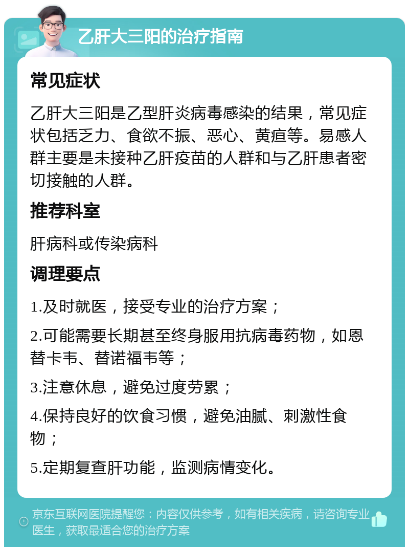 乙肝大三阳的治疗指南 常见症状 乙肝大三阳是乙型肝炎病毒感染的结果，常见症状包括乏力、食欲不振、恶心、黄疸等。易感人群主要是未接种乙肝疫苗的人群和与乙肝患者密切接触的人群。 推荐科室 肝病科或传染病科 调理要点 1.及时就医，接受专业的治疗方案； 2.可能需要长期甚至终身服用抗病毒药物，如恩替卡韦、替诺福韦等； 3.注意休息，避免过度劳累； 4.保持良好的饮食习惯，避免油腻、刺激性食物； 5.定期复查肝功能，监测病情变化。