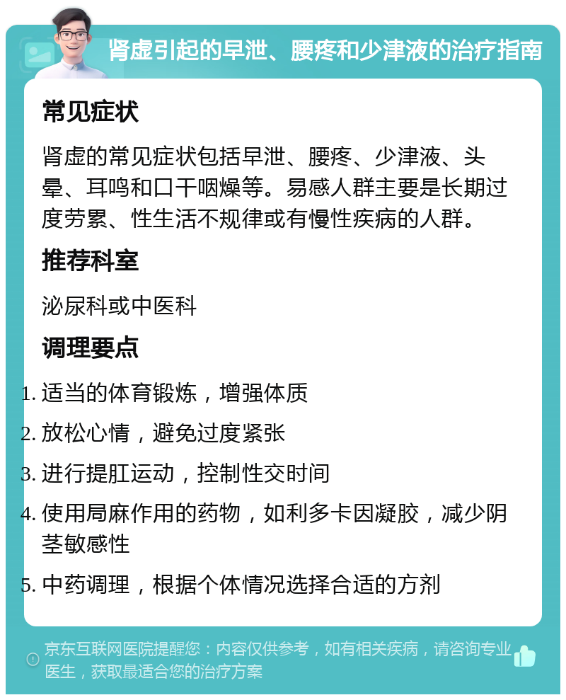 肾虚引起的早泄、腰疼和少津液的治疗指南 常见症状 肾虚的常见症状包括早泄、腰疼、少津液、头晕、耳鸣和口干咽燥等。易感人群主要是长期过度劳累、性生活不规律或有慢性疾病的人群。 推荐科室 泌尿科或中医科 调理要点 适当的体育锻炼，增强体质 放松心情，避免过度紧张 进行提肛运动，控制性交时间 使用局麻作用的药物，如利多卡因凝胶，减少阴茎敏感性 中药调理，根据个体情况选择合适的方剂