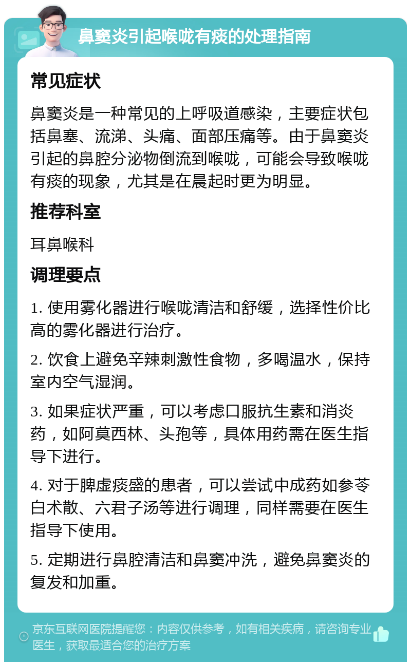 鼻窦炎引起喉咙有痰的处理指南 常见症状 鼻窦炎是一种常见的上呼吸道感染，主要症状包括鼻塞、流涕、头痛、面部压痛等。由于鼻窦炎引起的鼻腔分泌物倒流到喉咙，可能会导致喉咙有痰的现象，尤其是在晨起时更为明显。 推荐科室 耳鼻喉科 调理要点 1. 使用雾化器进行喉咙清洁和舒缓，选择性价比高的雾化器进行治疗。 2. 饮食上避免辛辣刺激性食物，多喝温水，保持室内空气湿润。 3. 如果症状严重，可以考虑口服抗生素和消炎药，如阿莫西林、头孢等，具体用药需在医生指导下进行。 4. 对于脾虚痰盛的患者，可以尝试中成药如参苓白术散、六君子汤等进行调理，同样需要在医生指导下使用。 5. 定期进行鼻腔清洁和鼻窦冲洗，避免鼻窦炎的复发和加重。