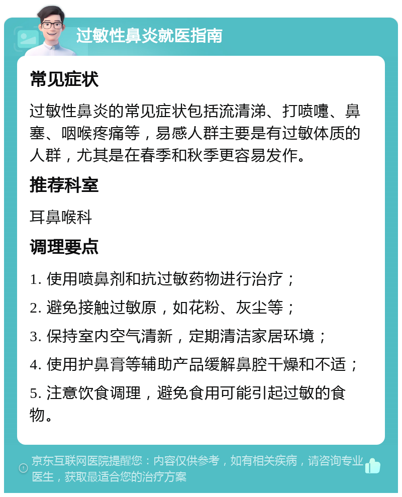 过敏性鼻炎就医指南 常见症状 过敏性鼻炎的常见症状包括流清涕、打喷嚏、鼻塞、咽喉疼痛等，易感人群主要是有过敏体质的人群，尤其是在春季和秋季更容易发作。 推荐科室 耳鼻喉科 调理要点 1. 使用喷鼻剂和抗过敏药物进行治疗； 2. 避免接触过敏原，如花粉、灰尘等； 3. 保持室内空气清新，定期清洁家居环境； 4. 使用护鼻膏等辅助产品缓解鼻腔干燥和不适； 5. 注意饮食调理，避免食用可能引起过敏的食物。