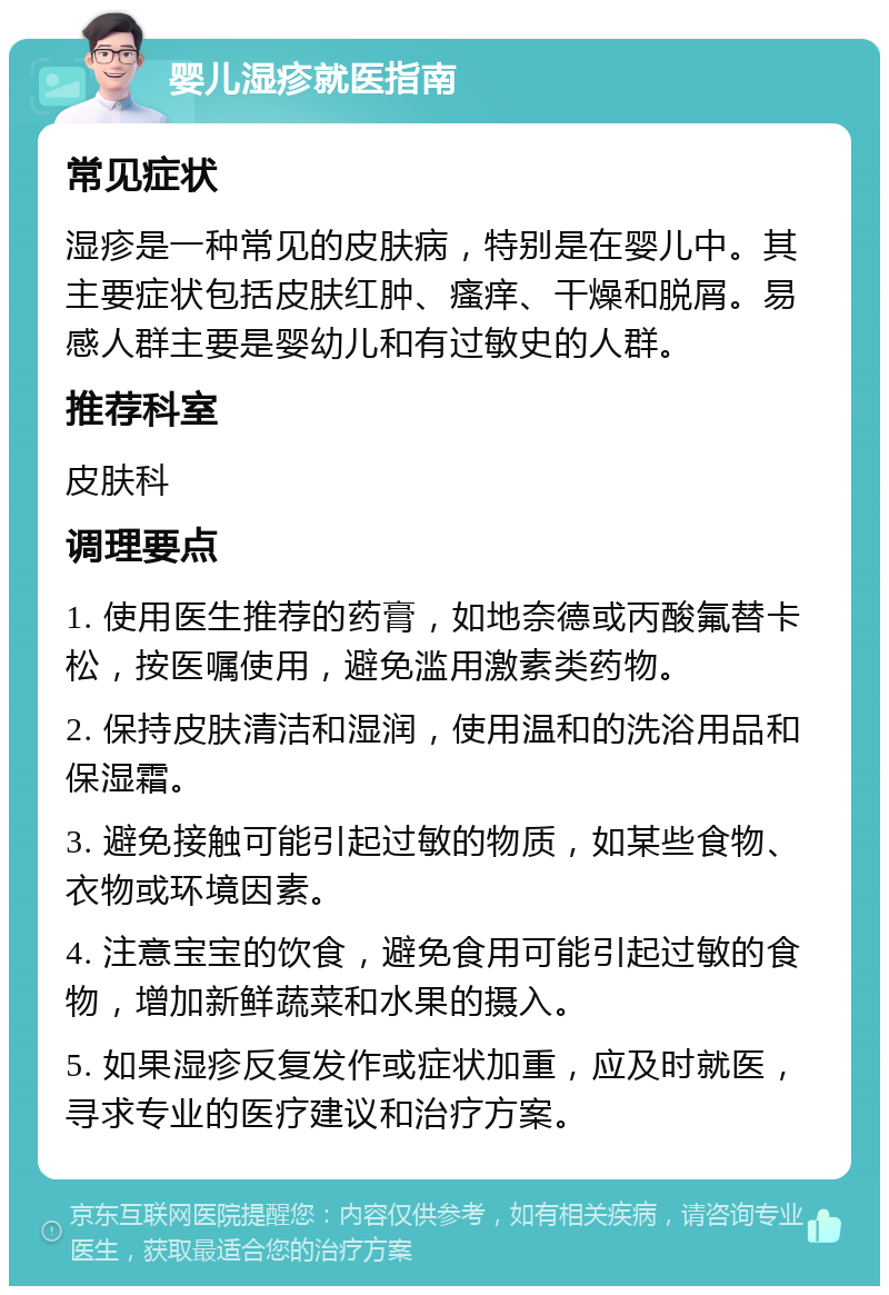 婴儿湿疹就医指南 常见症状 湿疹是一种常见的皮肤病，特别是在婴儿中。其主要症状包括皮肤红肿、瘙痒、干燥和脱屑。易感人群主要是婴幼儿和有过敏史的人群。 推荐科室 皮肤科 调理要点 1. 使用医生推荐的药膏，如地奈德或丙酸氟替卡松，按医嘱使用，避免滥用激素类药物。 2. 保持皮肤清洁和湿润，使用温和的洗浴用品和保湿霜。 3. 避免接触可能引起过敏的物质，如某些食物、衣物或环境因素。 4. 注意宝宝的饮食，避免食用可能引起过敏的食物，增加新鲜蔬菜和水果的摄入。 5. 如果湿疹反复发作或症状加重，应及时就医，寻求专业的医疗建议和治疗方案。