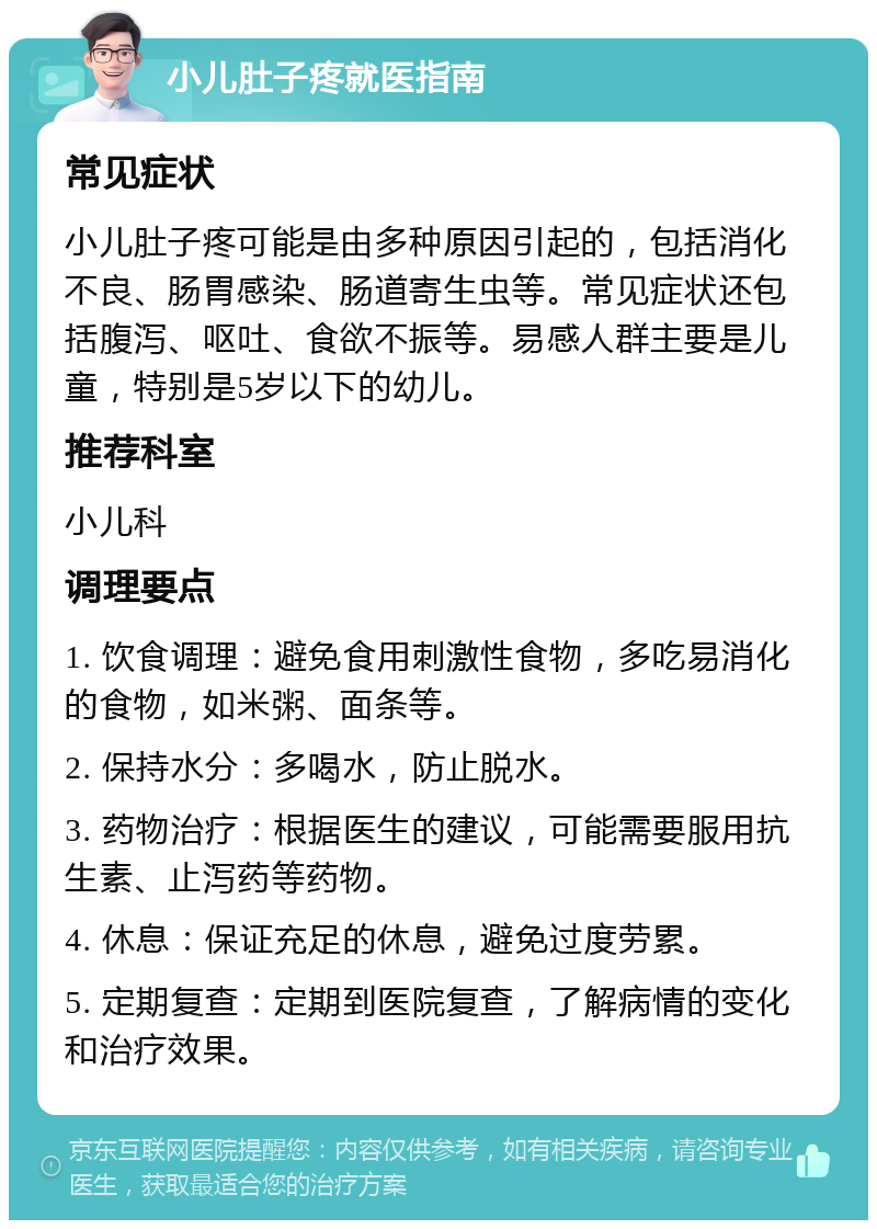 小儿肚子疼就医指南 常见症状 小儿肚子疼可能是由多种原因引起的，包括消化不良、肠胃感染、肠道寄生虫等。常见症状还包括腹泻、呕吐、食欲不振等。易感人群主要是儿童，特别是5岁以下的幼儿。 推荐科室 小儿科 调理要点 1. 饮食调理：避免食用刺激性食物，多吃易消化的食物，如米粥、面条等。 2. 保持水分：多喝水，防止脱水。 3. 药物治疗：根据医生的建议，可能需要服用抗生素、止泻药等药物。 4. 休息：保证充足的休息，避免过度劳累。 5. 定期复查：定期到医院复查，了解病情的变化和治疗效果。