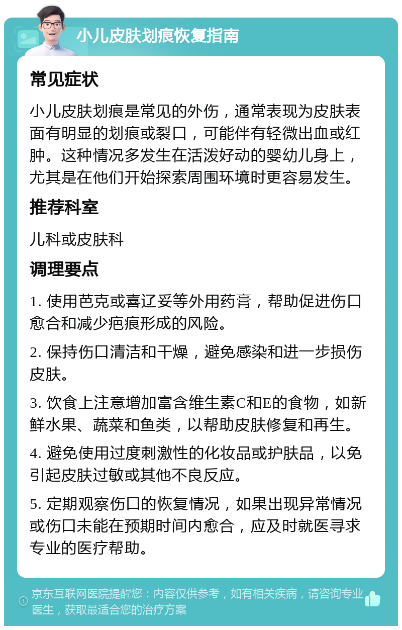 小儿皮肤划痕恢复指南 常见症状 小儿皮肤划痕是常见的外伤，通常表现为皮肤表面有明显的划痕或裂口，可能伴有轻微出血或红肿。这种情况多发生在活泼好动的婴幼儿身上，尤其是在他们开始探索周围环境时更容易发生。 推荐科室 儿科或皮肤科 调理要点 1. 使用芭克或喜辽妥等外用药膏，帮助促进伤口愈合和减少疤痕形成的风险。 2. 保持伤口清洁和干燥，避免感染和进一步损伤皮肤。 3. 饮食上注意增加富含维生素C和E的食物，如新鲜水果、蔬菜和鱼类，以帮助皮肤修复和再生。 4. 避免使用过度刺激性的化妆品或护肤品，以免引起皮肤过敏或其他不良反应。 5. 定期观察伤口的恢复情况，如果出现异常情况或伤口未能在预期时间内愈合，应及时就医寻求专业的医疗帮助。