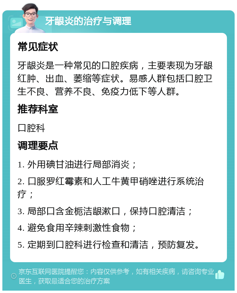 牙龈炎的治疗与调理 常见症状 牙龈炎是一种常见的口腔疾病，主要表现为牙龈红肿、出血、萎缩等症状。易感人群包括口腔卫生不良、营养不良、免疫力低下等人群。 推荐科室 口腔科 调理要点 1. 外用碘甘油进行局部消炎； 2. 口服罗红霉素和人工牛黄甲硝唑进行系统治疗； 3. 局部口含金栀洁龈漱口，保持口腔清洁； 4. 避免食用辛辣刺激性食物； 5. 定期到口腔科进行检查和清洁，预防复发。