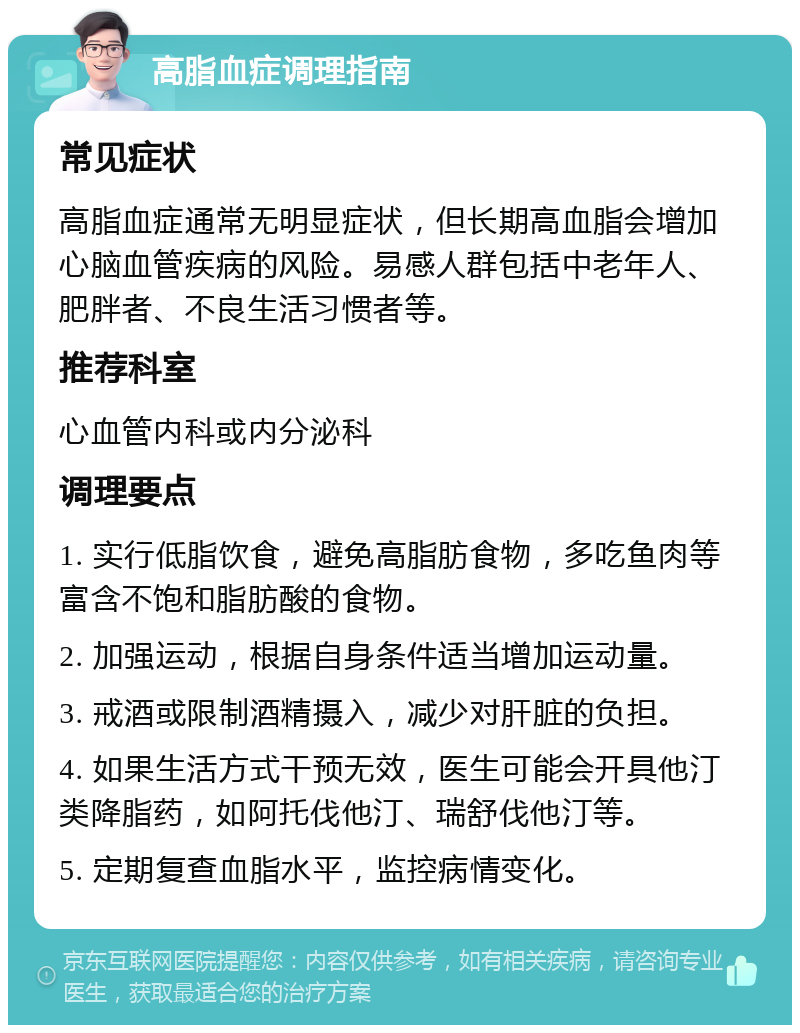 高脂血症调理指南 常见症状 高脂血症通常无明显症状，但长期高血脂会增加心脑血管疾病的风险。易感人群包括中老年人、肥胖者、不良生活习惯者等。 推荐科室 心血管内科或内分泌科 调理要点 1. 实行低脂饮食，避免高脂肪食物，多吃鱼肉等富含不饱和脂肪酸的食物。 2. 加强运动，根据自身条件适当增加运动量。 3. 戒酒或限制酒精摄入，减少对肝脏的负担。 4. 如果生活方式干预无效，医生可能会开具他汀类降脂药，如阿托伐他汀、瑞舒伐他汀等。 5. 定期复查血脂水平，监控病情变化。