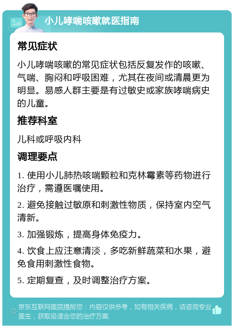 小儿哮喘咳嗽就医指南 常见症状 小儿哮喘咳嗽的常见症状包括反复发作的咳嗽、气喘、胸闷和呼吸困难，尤其在夜间或清晨更为明显。易感人群主要是有过敏史或家族哮喘病史的儿童。 推荐科室 儿科或呼吸内科 调理要点 1. 使用小儿肺热咳喘颗粒和克林霉素等药物进行治疗，需遵医嘱使用。 2. 避免接触过敏原和刺激性物质，保持室内空气清新。 3. 加强锻炼，提高身体免疫力。 4. 饮食上应注意清淡，多吃新鲜蔬菜和水果，避免食用刺激性食物。 5. 定期复查，及时调整治疗方案。