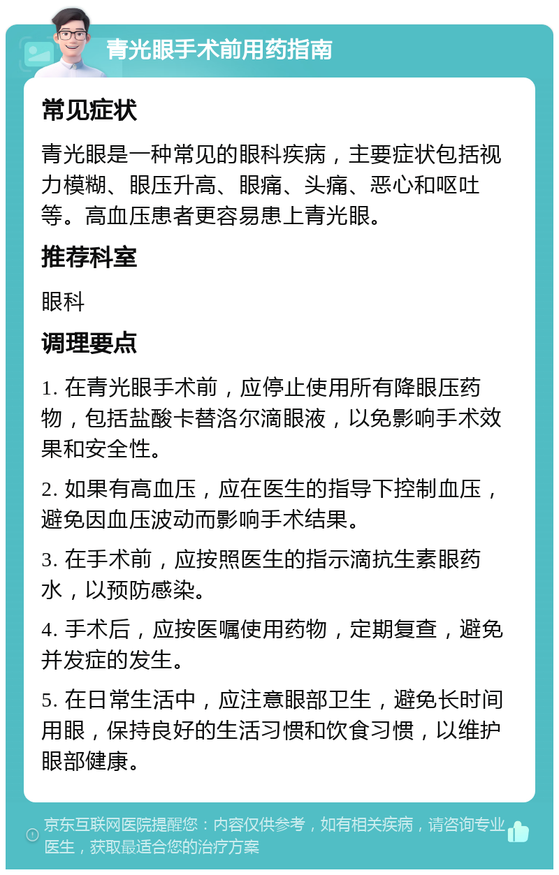 青光眼手术前用药指南 常见症状 青光眼是一种常见的眼科疾病，主要症状包括视力模糊、眼压升高、眼痛、头痛、恶心和呕吐等。高血压患者更容易患上青光眼。 推荐科室 眼科 调理要点 1. 在青光眼手术前，应停止使用所有降眼压药物，包括盐酸卡替洛尔滴眼液，以免影响手术效果和安全性。 2. 如果有高血压，应在医生的指导下控制血压，避免因血压波动而影响手术结果。 3. 在手术前，应按照医生的指示滴抗生素眼药水，以预防感染。 4. 手术后，应按医嘱使用药物，定期复查，避免并发症的发生。 5. 在日常生活中，应注意眼部卫生，避免长时间用眼，保持良好的生活习惯和饮食习惯，以维护眼部健康。