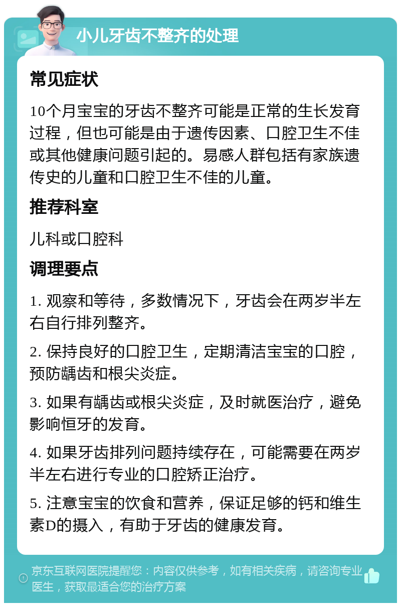 小儿牙齿不整齐的处理 常见症状 10个月宝宝的牙齿不整齐可能是正常的生长发育过程，但也可能是由于遗传因素、口腔卫生不佳或其他健康问题引起的。易感人群包括有家族遗传史的儿童和口腔卫生不佳的儿童。 推荐科室 儿科或口腔科 调理要点 1. 观察和等待，多数情况下，牙齿会在两岁半左右自行排列整齐。 2. 保持良好的口腔卫生，定期清洁宝宝的口腔，预防龋齿和根尖炎症。 3. 如果有龋齿或根尖炎症，及时就医治疗，避免影响恒牙的发育。 4. 如果牙齿排列问题持续存在，可能需要在两岁半左右进行专业的口腔矫正治疗。 5. 注意宝宝的饮食和营养，保证足够的钙和维生素D的摄入，有助于牙齿的健康发育。