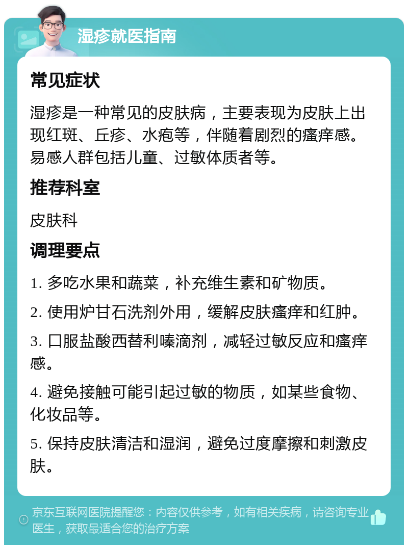 湿疹就医指南 常见症状 湿疹是一种常见的皮肤病，主要表现为皮肤上出现红斑、丘疹、水疱等，伴随着剧烈的瘙痒感。易感人群包括儿童、过敏体质者等。 推荐科室 皮肤科 调理要点 1. 多吃水果和蔬菜，补充维生素和矿物质。 2. 使用炉甘石洗剂外用，缓解皮肤瘙痒和红肿。 3. 口服盐酸西替利嗪滴剂，减轻过敏反应和瘙痒感。 4. 避免接触可能引起过敏的物质，如某些食物、化妆品等。 5. 保持皮肤清洁和湿润，避免过度摩擦和刺激皮肤。