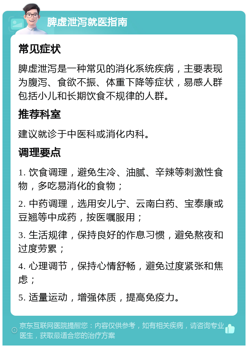 脾虚泄泻就医指南 常见症状 脾虚泄泻是一种常见的消化系统疾病，主要表现为腹泻、食欲不振、体重下降等症状，易感人群包括小儿和长期饮食不规律的人群。 推荐科室 建议就诊于中医科或消化内科。 调理要点 1. 饮食调理，避免生冷、油腻、辛辣等刺激性食物，多吃易消化的食物； 2. 中药调理，选用安儿宁、云南白药、宝泰康或豆翘等中成药，按医嘱服用； 3. 生活规律，保持良好的作息习惯，避免熬夜和过度劳累； 4. 心理调节，保持心情舒畅，避免过度紧张和焦虑； 5. 适量运动，增强体质，提高免疫力。