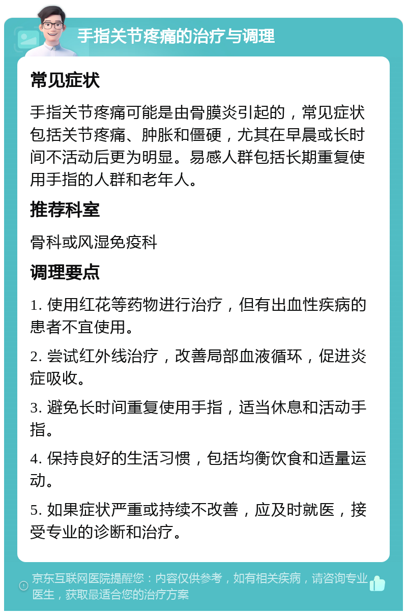 手指关节疼痛的治疗与调理 常见症状 手指关节疼痛可能是由骨膜炎引起的，常见症状包括关节疼痛、肿胀和僵硬，尤其在早晨或长时间不活动后更为明显。易感人群包括长期重复使用手指的人群和老年人。 推荐科室 骨科或风湿免疫科 调理要点 1. 使用红花等药物进行治疗，但有出血性疾病的患者不宜使用。 2. 尝试红外线治疗，改善局部血液循环，促进炎症吸收。 3. 避免长时间重复使用手指，适当休息和活动手指。 4. 保持良好的生活习惯，包括均衡饮食和适量运动。 5. 如果症状严重或持续不改善，应及时就医，接受专业的诊断和治疗。