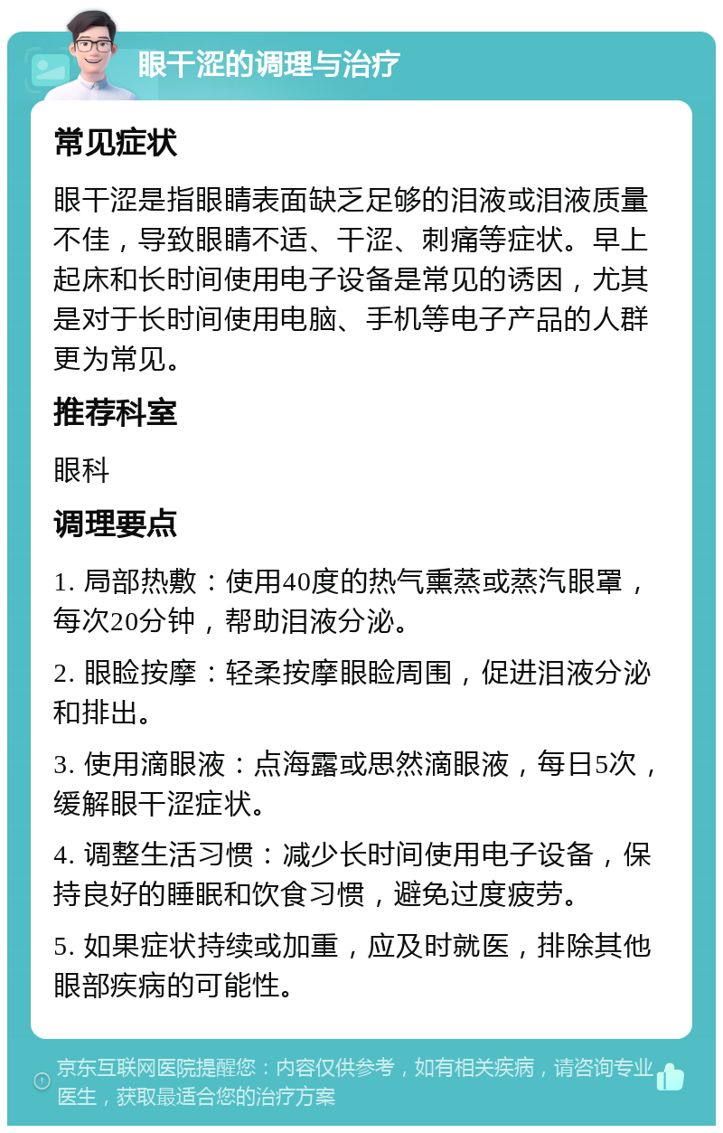 眼干涩的调理与治疗 常见症状 眼干涩是指眼睛表面缺乏足够的泪液或泪液质量不佳，导致眼睛不适、干涩、刺痛等症状。早上起床和长时间使用电子设备是常见的诱因，尤其是对于长时间使用电脑、手机等电子产品的人群更为常见。 推荐科室 眼科 调理要点 1. 局部热敷：使用40度的热气熏蒸或蒸汽眼罩，每次20分钟，帮助泪液分泌。 2. 眼睑按摩：轻柔按摩眼睑周围，促进泪液分泌和排出。 3. 使用滴眼液：点海露或思然滴眼液，每日5次，缓解眼干涩症状。 4. 调整生活习惯：减少长时间使用电子设备，保持良好的睡眠和饮食习惯，避免过度疲劳。 5. 如果症状持续或加重，应及时就医，排除其他眼部疾病的可能性。