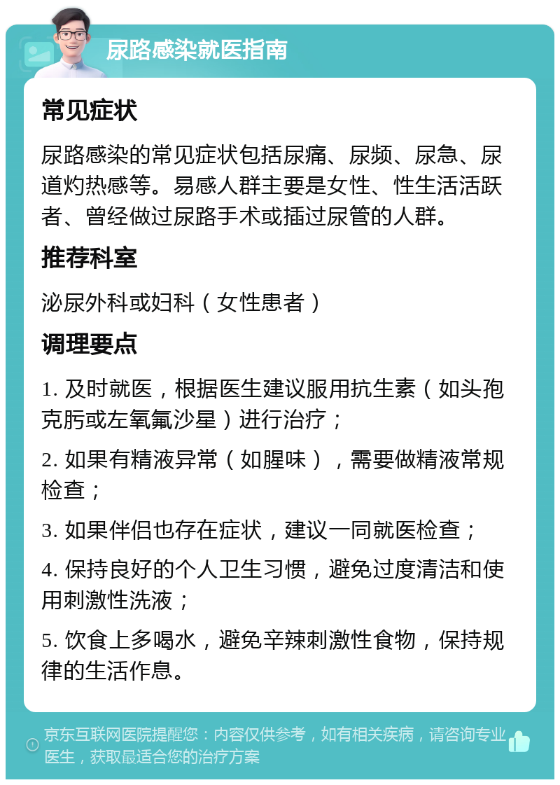 尿路感染就医指南 常见症状 尿路感染的常见症状包括尿痛、尿频、尿急、尿道灼热感等。易感人群主要是女性、性生活活跃者、曾经做过尿路手术或插过尿管的人群。 推荐科室 泌尿外科或妇科（女性患者） 调理要点 1. 及时就医，根据医生建议服用抗生素（如头孢克肟或左氧氟沙星）进行治疗； 2. 如果有精液异常（如腥味），需要做精液常规检查； 3. 如果伴侣也存在症状，建议一同就医检查； 4. 保持良好的个人卫生习惯，避免过度清洁和使用刺激性洗液； 5. 饮食上多喝水，避免辛辣刺激性食物，保持规律的生活作息。